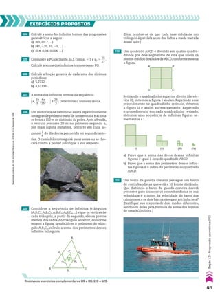 104 Calcule a soma dos infinitos termos das progressões
geométricas a seguir.
a) (63, 21, 7, ...)
b) (40, 220, 10, 25, ...)
c) (0,4; 0,04; 0,004; ...)
107 A soma dos infinitos termos da sequência
@x,
2x
___
5
,
4x
___
25
, ... #é
25
___
3
. Determine o número real x.
EXERCÍCIOS pROpOStOS
Resolva os exercícios complementares 83 a 88, 119 e 120.
105 Considere a PG oscilante, (an), com a1 5 3 e a5 5
16
___
27
.
Calcule a soma dos infinitos termos dessa PG.
106 Calcule a fração geratriz de cada uma das dízimas
periódicas:
a) 5,2222...
b) 4,53333...
108 Um motorista de caminhão avista repentinamente
uma grande pedra no meio de uma estrada e aciona
os freios a 100 m de distância da pedra.Após a freada,
o veículo percorre 20 m no primeiro segundo e,
por mais alguns instantes, percorre em cada se-
gundo
1
__
4
da distância percorrida no segundo ante-
rior. O caminhão conseguirá parar antes ou se cho-
cará contra a pedra? Justifique a sua resposta.
109 Considere a sequência de infinitos triângulos
(A1B1C1, A2B2C2, A3B3C3, A4B4C4, ...) e que os vértices de
cada triângulo, a partir do segundo, são os pontos
médios dos lados do triângulo anterior, conforme
mostra a figura. Sendo 20 cm o perímetro do triân-
gulo A1B1C1, calcule a soma dos perímetros desses
infinitos triângulos.
A1
C3 C2
C1
A2
A3
B1 B2
B3
(Dica: Lembre-se de que cada base média de um
triângulo é paralela a um dos lados e mede metade
desse lado.)
110 Um quadrado ABCD é dividido em quatro quadra-
dinhos por dois segmentos de reta que unem os
pontos médios dos lados de ABCD, conforme mostra
a figura.
A
D
B
C
Retirando o quadradinho superior direito (de vér-
tice B), obtemos a figura I abaixo. Repetindo esse
procedimento no quadradinho retirado, obtemos
a figura II e assim sucessivamente. Repetindo
o procedimento em cada quadradinho retirado,
obtemos uma sequência de infinitas figuras se-
melhantes a I.
(I) (II) (III) (IV)
a) Prove que a soma das áreas dessas infinitas
figuras é igual à área do quadrado ABCD.
b) Prove que a soma dos perímetros dessas infini-
tas figuras é o dobro do perímetro do quadrado
ABCD.
111 Um barco da guarda costeira persegue um barco
de contrabandistas que está a 10 km de distância.
Que distância o barco da guarda costeira deverá
percorrer para alcançar os contrabandistas se sua
velocidade é o dobro da velocidade do barco dos
criminosos,e os dois barcos navegam em linha reta?
(Justifique sua resposta de dois modos diferentes,
sendo um deles pela fórmula da soma dos termos
de uma PG infinita.)
45
Seção
1.3
•
Progressão
geométrica
(PG)
Reprodução
proibida.
Art.184
do
Código
Penal
e
Lei
9.610
de
19
de
fevereiro
de
1998.
CAP 01.indb 45 02.09.10 09:12:05
 