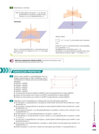 19 Demonstrar o teorema:
Resolução
T.37 Se dois planos secantes, a e d, são per­
pendiculares a um plano D, então a reta t,
comum a a e a d, é perpendicular a D.
�
t
α β
Seja te a reta perpendicular a D que passa por um
ponto P, com P 9 t. Como P 9 t e t 5 a ) d, então
P 9 a e P 9 d.
α
�
β
t
P
Assim, temos:
Como P 9 a e P 9 te, concluímos que te não é paralela
a a e, portanto, te - a.
Analogamente, concluímos que te - d.
Os planos a e d são secantes e, portanto, têm uma
única reta em comum. Logo te 6 t e assim, t t D.
a t D
te t D
] te - a ou te/a, de acordo com o teorema
T.35.
Material complementar Moderna PLUS http://www.modernaplus.com.br
Texto: Demonstração dos teoremas T.35 e T.36.
31 Tendo como modelo o paralelepípedo reto­re­
tângulo representado ao lado, classifique como V
(verdadeira) ou F (falsa) cada uma das afirmações
seguintes.
a) pl(CBG) t pl(ABC)
b) pl(ABC) t pl(ABG)
c) pl(DCF) t pl(ABG)
d) pl(ACF) t pl(EHF)
e) pl(DBG) t pl(ABG)
EXERCÍCIOS pROpOStOS
A
H
D
E F
G
B
C
32 Classifique como V (verdadeira) ou F (falsa) cada uma das afirmações seguintes.
a) Se um plano a é perpendicular a um plano d, então existe uma única reta contida em a e per­
pendicular a d.
b) Se um plano a é perpendicular a um plano d, então existem infinitas retas contidas em a e per­
pendiculares a d.
c) Se dois planos secantes, a e d, são perpendiculares a um plano D, então a reta t, comum a a e d,
é perpendicular a D.
d) Se dois planos, a e d, são perpendiculares a um plano D, então a/d.
e) Se dois planos, a e d, são secantes e a reta t, comum a a e d, é perpendicular a um plano D, então
a t D e d t D.
f) Se uma reta r é perpendicular a um plano a, então existem infinitos planos que contêm r e são
perpendiculares a a.
g) Se uma reta r não é perpendicular a um plano a, então existe um único plano que contém r e é
perpendicular a a.
h) Dados um plano a e uma reta r, existe um único plano que contém r e é perpendicular a a.
f) A intersecção dos planos pl(ACF) e pl(DBG) é uma reta perpendicular ao plano pl(HGF).
g) Existe um único plano que contém a reta EB e é perpendicular ao plano pl(HGF).
h) Existe um único plano que contém a reta BG e é perpendicular ao plano pl(HGF).
435
Seção
10.3
•
Perpendicularidade
V2_P3_CAP_10C.indd 435 09/09/10 16:10:28
 