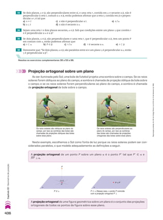 33 Se dois planos, a e d, são perpendiculares entre si, e uma reta r, contida em a e secante a d, não é
perpendicular à reta t, comum a a e d, então podemos afirmar que a reta s, contida em d e perpen-
dicular a r, é tal que:
a) s 6 t c) s não é perpendicular a t. e) s/a
b) s t t d) s não é secante a a.
34 Sejam uma reta r e dois planos secantes, a e d. Sob que condições existe um plano D que contém r
e é perpendicular a a e a d?
35 Se dois planos, a e d, são perpendiculares e uma reta r, que é perpendicular a d, tem um ponto P
em comum com a, então podemos afirmar que:
a) r - a b) P 9 d c) r/a d) r é secante a a. e) r - d
36 Demonstre que: “Se dois planos, a e d, são paralelos entre si e um plano D é perpendicular a a, então
D é perpendicular a d”.
Resolva os exercícios complementares 38 a 53 e 66.
Neste exemplo, escolhemos o Sol como fonte de luz porque os raios solares podem ser con-
siderados paralelos, o que modela adequadamente as definições a seguir.
Os raios solares são oblíquos ao plano do
campo, por isso as sombras das bolas são
chamadas de projeções oblíquas das bolas
sobre esse plano.
Os raios solares são perpendiculares ao
plano do campo, por isso as sombras
das bolas são chamadas de projeções
ortogonais das bolas sobre esse plano.
Projeção ortogonal sobre um plano
Ao ser iluminada pelo Sol, uma bola de futebol projeta uma sombra sobre o campo. Se os raios
solares forem oblíquos ao plano do campo, a sombra é chamada de projeção oblíqua da bola sobre
o campo; e se os raios solares forem perpendiculares ao plano do campo, a sombra é chamada
de projeção ortogonal da bola sobre o campo.
A projeção ortogonal de um ponto P sobre um plano a é o ponto Pe tal que Pe 9 a e
PPe t a.
A projeção ortogonal de uma figura geométrica sobre um plano é o conjunto das projeções
ortogonais de todos os pontos da figura sobre esse plano.
α
P�
P
α
P ≡ P�
P ( a P 9 a (Nesse caso, o ponto P coincide
com a projeção ortogonal Pe.)
436
Capítulo
10
•
Geometria
de
posição
Reprodução
proibida.
Art.184
do
Código
Penal
e
Lei
9.610
de
19
de
fevereiro
de
1998.
V2_P3_CAP_10C.indd 436 09/09/10 13:30:11
 