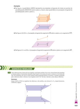 Exemplos
a) Na figura, o quadrilátero MNPQ representa as projeções ortogonais de todos os pontos do
paralelepípedo ABCDEFGH sobre o plano a. Assim, esse quadrilátero é a projeção ortogonal do
paralelepípedo sobre o plano a.
α
P
A
D
H
E
M
Q P
G
F
C
B
N
b) Na figura, {A, B} _ a. A projeção ortogonal do segmento AB sobre o plano a é o segmento AeBe:
α
A
A� B�
B
c) Na figura, A 9 a e B ( a. A projeção ortogonal do segmento AB sobre o plano a é o segmento ABe.
α
A
B�
B
20 Uma cobertura tem a forma de um trapézio cujas bases medem 10 m e 8 m. Essas bases são paralelas
ao terreno plano e horizontal, estando a base maior a 6 m acima do solo e a menor, a 5 m acima do
solo. No momento em que os raios solares estão perpendiculares ao terreno, a sombra projetada
pela cobertura sobre o terreno é um trapézio com 27 m2
de área. Calcular a área dessa cobertura.
EXERCÍCIO RESOlvIdO
Resolução
Sejam ABCD e EFGH os trapézios da cobertura e da sombra, com alturas hc e hs, respectivamente,
conforme a figura:
A
D
H
E F
B
P
C
G
Q
hs
hc
437
Seção
10.3
•
Perpendicularidade
CAP 10.indb 437 09/09/10 10:22:10
 