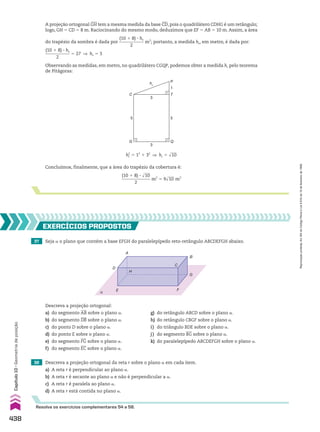 A projeção ortogonal GH tem a mesma medida da base CD, pois o quadrilátero CDHG é um retângulo;
logo, GH 5 CD 5 8 m. Raciocinando do mesmo modo, deduzimos que EF 5 AB 5 10 m. Assim, a área
do trapézio da sombra é dada por
(10 1 8) 3 hs
____________
2
m2
; portanto, a medida hs, em metro, é dada por:
(10 1 8) 3 hs
____________
2
5 27 ] hs 5 3
Observando as medidas, em metro, no quadrilátero CGQP, podemos obter a medida hc pelo teorema
de Pitágoras:
C
G
5
Q
5
T
1
P
hc
3
3
hc
2
5 12
1 32
] hc 5 dlll
10
37 Seja a o plano que contém a base EFGH do paralelepípedo reto­retângulo ABCDEFGH abaixo.
38 Descreva a projeção ortogonal da reta r sobre o plano a em cada item.
a) A reta r é perpendicular ao plano a.
b) A reta r é secante ao plano a e não é perpendicular a a.
c) A reta r é paralela ao plano a.
d) A reta r está contida no plano a.
EXERCÍCIOS pROpOStOS
Resolva os exercícios complementares 54 a 58.
α E
D
A
H
C
B
F
G
Descreva a projeção ortogonal:
a) do segmento AB sobre o plano a. g) do retângulo ABCD sobre o plano a.
b) do segmento DB sobre o plano a. h) do retângulo CBGF sobre o plano a.
c) do ponto D sobre o plano a. i) do triângulo BDE sobre o plano a.
d) do ponto E sobre o plano a. j) do segmento BG sobre o plano a.
e) do segmento FG sobre o plano a. k) do paralelepípedo ABCDEFGH sobre o plano a.
f) do segmento EC sobre o plano a.
Concluímos, finalmente, que a área do trapézio da cobertura é:
(10 1 8) 3 dlll
10
_____________
2
m2
5 9dlll
10 m2
438
Capítulo
10
•
Geometria
de
posição
Reprodução
proibida.
Art.184
do
Código
Penal
e
Lei
9.610
de
19
de
fevereiro
de
1998.
CAP 10.indb 438 09/09/10 10:22:11
 