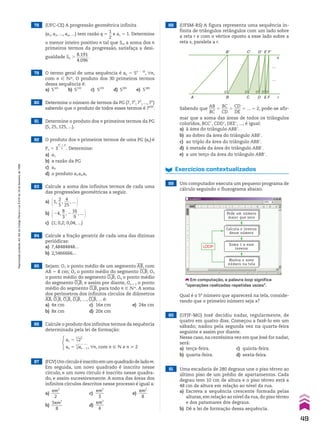 78 (UFC-CE) A progressão geométrica infinita
(a1, a2, ..., an, ...) tem razão q 5
1
__
2
e a1 5 1. Determine
o menor inteiro positivo n tal que Sn, a soma dos n
primeiros termos da progressão, satisfaça a desi-
gualdade Sn .
8.191
______
4.096
.
79 O termo geral de uma sequência é an 5 5n 2 10
, un,
com n  vR. O produto dos 30 primeiros termos
dessa sequência é:
a) 5165
b) 5110
c) 5235
d) 5205
e) 5180
80 Determine o número de termos da PG (7, 72
, 73
, ..., 7n
)
sabendo que o produto de todos esses termos é 7630
.
81 Determine o produto dos n primeiros termos da PG
(5, 25, 125, ...).
82 O produto dos n primeiros termos de uma PG (an) é
Pn 5 3
n2
1 n
______
2 . Determine:
a) a1
b) a razão da PG
c) a4
d) o produto a3 a4 a5
83 Calcule a soma dos infinitos termos de cada uma
das progressões geométricas a seguir.
a) @1,
2
__
5
,
4
___
25
, ... #
b) @24,
8
__
3
, 2
16
___
9
, ... #
c) (1; 0,2; 0,04; ...)
84 Calcule a fração geratriz de cada uma das dízimas
periódicas:
a) 7,48484848...
b) 2,5466666...
85 Sejam: O1 o ponto médio de um segmento
___
AB, com
AB 5 8 cm; O2 o ponto médio do segmento
____
O1B; O3
o ponto médio do segmento
____
O2B; O4 o ponto médio
do segmento
____
O3B; e assim por diante, On 1 1 o ponto
médio do segmento
____
OnB, para todo n  vR. A soma
dos perímetros dos infinitos círculos de diâmetros
___
AB,
____
O1B,
____
O2B,
____
O3B, ...,
____
OnB, ... é:
a) 4s cm c) 16s cm e) 24s cm
b) 8s cm d) 20s cm
86 Calcule o produto dos infinitos termos da sequência
determinada pela lei de formação:
a1 5
3
dll
25
an 5 3
dllll
an 2 1, un, com n 9 v e n > 2
87 (FGV)Umcírculoéinscritoemumquadradodeladom.
Em seguida, um novo quadrado é inscrito nesse
círculo, e um novo círculo é inscrito nesse quadra-
do, e assim sucessivamente. A soma das áreas dos
infinitos círculos descritos nesse processo é igual a:
a)
sm2
____
2
c)
sm2
____
3
e)
sm2
____
8
b)
3sm2
_____
8
d)
sm2
____
4
88 (UFSM-RS) A figura representa uma sequência in-
finita de triângulos retângulos com um lado sobre
a reta r e com o vértice oposto a esse lado sobre a
reta s, paralela a r.
A B
B� C� D� E�F�
C D E F r
s
…
…
Sabendo que
AB
___
BC
5
BC
___
CD
5
CD
___
DE
5 ... 5 2, pode-se afir-
mar que a soma das áreas de todos os triângulos
coloridos, BCCe, CDDe, DEEe, ..., é igual:
a) à área do triângulo ABBe.
b) ao dobro da área do triângulo ABBe.
c) ao triplo da área do triângulo ABBe.
d) à metade da área do triângulo ABBe.
e) a um terço da área do triângulo ABBe.
Exercícios contextualizados
89 Um computador executa um pequeno programa de
cálculo seguindo o fluxograma abaixo.
Calcula o inverso
desse número
Soma 1 a esse
inverso
Mostra o novo
número na tela
LOOP
Pede um número
maior que zero
Em computação, a palavra loop significa
“operações realizadas repetidas vezes”.
Qual é o 5o
número que aparecerá na tela, conside-
rando que o primeiro número seja x?
90 (UFJF-MG) José decidiu nadar, regularmente, de
quatro em quatro dias. Começou a fazê-lo em um
sábado; nadou pela segunda vez na quarta-feira
seguinte e assim por diante.
Nesse caso, na centésima vez em que José for nadar,
será:
a) terça-feira. c) quinta-feira.
b) quarta-feira. d) sexta-feira.
91 Uma escadaria de 280 degraus une o piso térreo ao
último piso de um prédio de apartamentos. Cada
degrau tem 10 cm de altura e o piso térreo está a
48 cm de altura em relação ao nível da rua.
a) Escreva a sequência crescente formada pelas
alturas, em relação ao nível da rua, do piso térreo
e dos patamares dos degraus.
b) Dê a lei de formação dessa sequência.
49
Reprodução
proibida.
Art.184
do
Código
Penal
e
Lei
9.610
de
19
de
fevereiro
de
1998.
CAP 01.indb 49 02.09.10 09:12:08
 