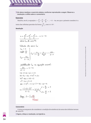 ANÁLISE DA RESOLUÇÃO
Um aluno resolveu o exercício abaixo, conforme reproduzido a seguir. Observe a
resolução e reflita sobre o comentário.
Exercício
Resolva, em V, a equação x 1
x2
__
2
1
x3
__
4
1
x4
__
8
1 ... 5 6 2 4x, em que o primeiro membro é a
soma das infinitas parcelas da forma
xn
_____
2n 2 1
, com n 9 vR.
Resolução
Comentário
O aluno se esqueceu de considerar a condição de existência da soma dos infinitos termos
de uma PG.
Agora, refaça a resolução, corrigindo-a.
54
Reprodução
proibida.
Art.184
do
Código
Penal
e
Lei
9.610
de
19
de
fevereiro
de
1998.
CAP 01.indb 54 02.09.10 09:12:17
 