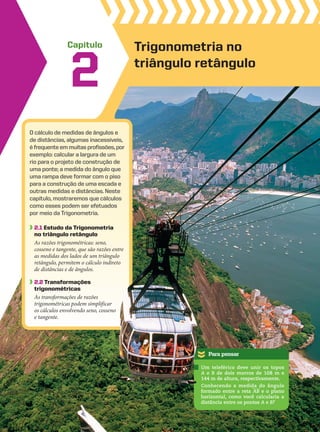 Capítulo
O cálculo de medidas de ângulos e
de distâncias, algumas inacessíveis,
é frequenteemmuitasprofissões,por
exemplo: calcular a largura de um
rio para o projeto de construção de
uma ponte; a medida do ângulo que
uma rampa deve formar com o piso
para a construção de uma escada e
outras medidas e distâncias. Neste
capítulo, mostraremos que cálculos
como esses podem ser efetuados
por meio da Trigonometria.
2.1 Estudo da trigonometria
no triângulo retângulo
As razões trigonométricas: seno,
cosseno e tangente, que são razões entre
as medidas dos lados de um triângulo
retângulo, permitem o cálculo indireto
de distâncias e de ângulos.
2.2 transformações
trigonométricas
As transformações de razões
trigonométricas podem simplificar
os cálculos envolvendo seno, cosseno
e tangente.
2
Trigonometria no
triângulo retângulo
Para pensar
retângulo, permitem o cálculo indireto
Um teleférico deve unir os topos
A e B de dois morros de 108 m e
144 m de altura, respectivamente.
Conhecendo a medida do ângulo
formado entre a reta AB e o plano
horizontal, como você calcularia a
distância entre os pontos A e B?
CAP 02.indb 55 02.09.10 09:21:30
 