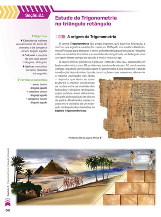 Objetivos
Calcular os valores
aproximados do seno, do
cosseno e da tangente
de um ângulo agudo.
Calcular a medida
de um lado de um
triângulo retângulo.
Aplicar conceitos
de seno, cosseno
e tangente.
Termos e conceitos
• seno de um
ângulo agudo
• cosseno de um
ângulo agudo
• tangente de um
ângulo agudo
Seção 2.1
Estudo da Trigonometria
no triângulo retângulo
A origem da Trigonometria
O papiro Rhind, escrito no Egito por volta de 1650 a.C., apresenta um
texto matemático com 85 problemas, sendo o de número 56 um dos mais
antigos registros conhecidos sobre Trigonometria. Esse problema trata da
construção de pirâmides, tipo de construção em que era essencial manter
O termo Trigonometria (do grego trígónon, que significa triângulo, e
métron, que significa medida) foi criado em 1595 pelo matemático Bartholo­
meus Pitiscus para designar o ramo da Matemática que estuda as relações
entre as medidas dos lados e as medidas dos ângulos de um triângulo, mas
a origem desse campo de estudo é muito mais antiga.
Problema 56 do papiro Rhind.
a mesma inclinação nas faces
— requisito que levou os cons­
trutores a manter constantes
as razões entre as medidas dos
lados dos triângulos retângulos,
cujos catetos eram determina­
dos pela sobreposição de blocos
de pedra. Atualmente, essas ra­
zões entre os lados de um triân­
gulo retângulo são chamadas de
razões trigonométricas.
56
Capítulo
2
•
Trigonometria
no
triângulo
retângulo
CAP 02.indb 56 02.09.10 09:21:33
 