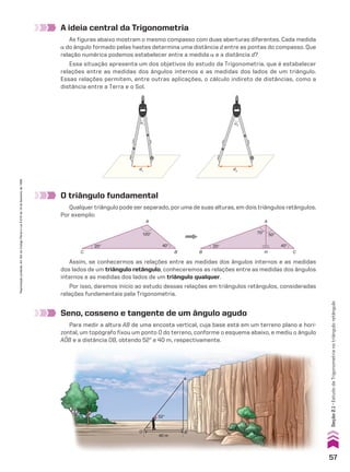 d1
α1
d2
α2
A ideia central da Trigonometria
As figuras abaixo mostram o mesmo compasso com duas aberturas diferentes. Cada medida
a do ângulo formado pelas hastes determina uma distância d entre as pontas do compasso. Que
relação numérica podemos estabelecer entre a medida a e a distância d?
Essa situação apresenta um dos objetivos do estudo da Trigonometria, que é estabelecer
relações entre as medidas dos ângulos internos e as medidas dos lados de um triângulo.
Essas relações permitem, entre outras aplicações, o cálculo indireto de distâncias, como a
distância entre a Terra e o Sol.
O triângulo fundamental
Qualquer triângulo pode ser separado, por uma de suas alturas, em dois triângulos retângulos.
Por exemplo:
B
A
O
52°
52°
40 m
A
B
C
A
H C
B
120°
40°
20°
70° 50°
40°
20°
Assim, se conhecermos as relações entre as medidas dos ângulos internos e as medidas
dos lados de um triângulo retângulo, conheceremos as relações entre as medidas dos ângulos
internos e as medidas dos lados de um triângulo qualquer.
Por isso, daremos início ao estudo dessas relações em triângulos retângulos, consideradas
relações fundamentais pela Trigonometria.
Seno, cosseno e tangente de um ângulo agudo
Para medir a altura AB de uma encosta vertical, cuja base está em um terreno plano e hori­
zontal, um topógrafo fixou um ponto O do terreno, conforme o esquema abaixo, e mediu o ângulo
AOB e a distância OB, obtendo 52w e 40 m, respectivamente.
57
Seção
2.1
•
Estudo
da
Trigonometria
no
triângulo
retângulo
Reprodução
proibida.
Art.184
do
Código
Penal
e
Lei
9.610
de
19
de
fevereiro
de
1998.
CAP 02.indb 57 02.09.10 09:21:34
 