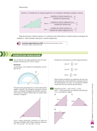 18 km
42°
z
20 cm
42°
x
10 m
42°
y
Resumindo:
Sendo a a medida de um ângulo agudo em um triângulo retângulo qualquer, temos:
α
a
c
b
sen a 5
medida do cateto oposto a a
____________________________
medida da hipotenusa
5
b
__
a
cos a 5
medida do cateto adjacente a a
_______________________________
medida da hipotenusa
5
c
__
a
tg a 5
medida do cateto oposto a a
_______________________________
medida do cateto adjacente a a
5
b
__
c
Quando dizemos “cateto oposto a a”, estamos nos referindo ao “cateto oposto ao ângulo de
medida a”. Isso também vale para o cateto adjacente.
Conteúdo digital Moderna PLUS http://www.modernaplus.com.br
Animação: Razões trigonométricas.
1 Com auxílio de uma régua graduada e de um trans-
feridor, calcular sen 42w, cos 42w e tg 42w.
2 Adotando sen 42w 5 0,67, cos 42w 5 0,74 e
tg 42w 5 0,90, determinar as medidas indicadas por
x, y e z nas figuras a seguir.
Com a régua graduada, medimos os lados do
triângulo retângulo ABO. Nesse desenho, obtemos:
AB 5 3,7 cm, AO 5 4,1 cm e BO 5 5,5 cm.
EXERCÍCIOS RESOlvIdOS
Resolução
Construímos, com auxílio do transferidor, um ân-
gulo de 42w.
O
42°
90
100
110
120
130
1
4
0
1
5
0
1
6
0
17
0
180
10
2
0
3
0
4
0
50
60
70
80
0
Traçamos uma perpendicular a um dos lados desse
ângulo, obtendo um triângulo retângulo. Quanto
maior o triângulo retângulo desenhado, mais pre-
cisos serão os valores obtidos para as razões seno,
cosseno e tangente.
42°
A
O
B
sen 42w 5
3,7
___
5,5
* 0,67
cos 42w 5
4,1
___
5,5
* 0,74
tg 42w 5
3,7
___
4,1
* 0,90
(Nota: Quando medimos um segmento de reta com
régua graduada, inevitavelmente cometemos erros
de aproximação. Por isso, os resultados obtidos
nesse exercício são valores aproximados.)
a)
b)
c)
Finalmente, calculamos as razões trigonométricas:
59
Seção
2.1
•
Estudo
da
Trigonometria
no
triângulo
retângulo
CAP 02.indb 59 02.09.10 09:21:37
 