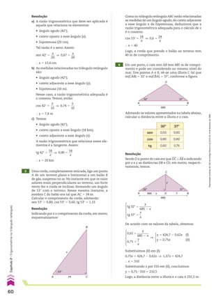 Resolução
a) A razão trigonométrica que deve ser aplicada é
aquela que relaciona os elementos:
• ângulo agudo (42w);
• cateto oposto a esse ângulo (x);
• hipotenusa (20 cm).
Tal razão é o seno. Assim:
sen 42w 5
x
___
20
] 0,67 5
x
___
20
} x 5 13,4 cm
b) As medidas relacionadas no triângulo retângulo
são:
• ângulo agudo (42w);
• cateto adjacente a esse ângulo (y);
• hipotenusa (10 m).
Nesse caso, a razão trigonométrica adequada é
o cosseno. Temos, então:
cos 42w 5
y
___
10
] 0,74 5
y
___
10
} y 5 7,4 m
c) Temos:
• ângulo agudo (42w);
• cateto oposto a esse ângulo (18 km);
• cateto adjacente a esse ângulo (z).
A razão trigonométrica que relaciona esses ele-
mentos é a tangente. Assim:
tg 42w 5
18
___
z
] 0,90 5
18
___
z
} z 5 20 km
Resolução
Sendo D o ponto do cais em que DC t AB e indicando
por x e y as distâncias DB e CD, em metro, respecti-
vamente, temos:
Resolução
Indicando por x o comprimento da corda, em metro,
esquematizamos:
cos 53w 5
24
___
x
] 0,6 5
24
___
x
} x 5 40
3 Uma corda, completamente esticada, liga um ponto
A de um terreno plano e horizontal a um balão B
de gás, suspenso no ar. No instante em que os raios
solares eram perpendiculares ao terreno, um forte
vento fez a corda se inclinar, formando um ângulo
de 53w com o terreno. Nesse mesmo instante, a
sombra C do balão era tal que AC 5 24 m.
Calcular o comprimento da corda, adotando:
sen 53w 5 0,80; cos 53w 5 0,60; tg 53w 5 1,33
4 Em um porto, o cais reto AB tem 685 m de compri-
mento e pode ser considerado no mesmo nível do
mar. Dos pontos A e B, vê-se uma ilhota C tal que
m(CAB) 5 32w e m(CBA) 5 37w, conforme a figura:
53°
24
B
C
A
x
Logo, a corda que prende o balão ao terreno tem
40 m de comprimento.
32°
685
37°
A B
C
Adotando os valores apresentados na tabela abaixo,
calcular a distância entre a ilhota e o cais.
32w 37w
sen 0,53 0,60
cos 0,85 0,80
tg 0,62 0,75
32°
685 � x
685
x
37°
A D B
C
y
tg 32w 5
y
________
685 2 x
tg 37w 5
y
__
x
De acordo com os valores da tabela, obtemos:
0,62 5
y
________
685 2 x
0,75 5
y
__
x
]
y 5 424,7 2 0,62x (I)
y 5 0,75x (II)
Substituímos (II) em (I):
0,75x 5 424,7 2 0,62x ] 1,37x 5 424,7
} x 5 310
Substituindo x por 310 em (II), concluímos:
y 5 0,75 3 310 5 232,5
Logo, a distância entre a ilhota e o cais é 232,5 m.
Como no triângulo retângulo ABC estão relacionadas
as medidas de um ângulo agudo,do cateto adjacente
a esse ângulo e da hipotenusa, deduzimos que a
razão trigonométrica adequada para o cálculo de x
é o cosseno:
60
Capítulo
2
•
Trigonometria
no
triângulo
retângulo
Reprodução
proibida.
Art.184
do
Código
Penal
e
Lei
9.610
de
19
de
fevereiro
de
1998.
CAP 02.indb 60 02.09.10 09:21:38
 