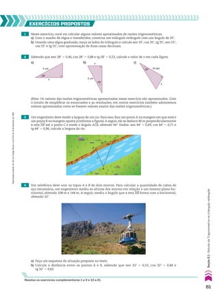 1 Neste exercício, você vai calcular alguns valores aproximados de razões trigonométricas.
a) Com o auxílio de régua e transferidor, construa um triângulo retângulo com um ângulo de 35w.
b) Usando uma régua graduada, meça os lados do triângulo e calcule sen 35w, cos 35w, tg 35w, sen 55w,
cos 55w e tg 55w, com aproximação de duas casas decimais.
2 Sabendo que sen 28w 5 0,46, cos 28w 5 0,88 e tg 28w 5 0,53, calcule o valor de x em cada figura.
3 Um engenheiro deve medir a largura de um rio. Para isso, fixa um ponto A na margem em que está e
um ponto B na margem oposta (conforme a figura).A seguir, ele se desloca 40 m perpendicularmente
à reta AB até o ponto C e mede o ângulo ACB, obtendo 44w. Dados: sen 44w 5 0,69, cos 44w 5 0,71 e
tg 44w 5 0,96, calcule a largura do rio.
EXERCÍCIOS pROpOStOS
4 cm
28°
x
10 dm
28°
x
5 cm
28°
x
a) b) c)
(Nota: Os valores das razões trigonométricas apresentados nesse exercício são aproximados. Com
o intuito de simplificar os enunciados e as resoluções, em outros exercícios também adotaremos
valores aproximados como se fossem valores exatos das razões trigonométricas.)
�
44°
40 m
A
B
C
�
�
4 Um teleférico deve unir os topos A e B de dois morros. Para calcular a quantidade de cabos de
aço necessária, um engenheiro mediu as alturas dos morros em relação a um mesmo plano ho-
rizontal, obtendo 108 m e 144 m. A seguir, mediu o ângulo que a reta AB forma com a horizontal,
obtendo 32w.
a) Faça um esquema da situação proposta no texto.
b) Calcule a distância entre os pontos A e B, sabendo que sen 32w 5 0,52, cos 32w 5 0,84 e
tg 32w 5 0,62.
Resolva os exercícios complementares 1 a 3 e 13 a 21.
61
Seção
2.1
•
Estudo
da
Trigonometria
no
triângulo
retângulo
Reprodução
proibida.
Art.184
do
Código
Penal
e
Lei
9.610
de
19
de
fevereiro
de
1998.
CAP 02.indb 61 02.09.10 09:21:41
 
