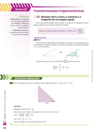 Transformações trigonométricas
Relação entre o seno, o cosseno e a
tangente de um ângulo agudo
Uma importante relação entre o seno, o cosseno e a tangente de um
ângulo agudo é enunciada no teorema a seguir.
Dado um ângulo agudo de medida a, tem-se: tg a 5
sen a
______
cos a
Demonstração
Construímos um ângulo agudo de medida a e traçamos uma perpendicular a
um dos lados do ângulo, obtendo um triângulo retângulo com lados de medidas
a, b, c, confome figura:
α α
B
a
C
b
A
c
Calculando sen a e cos a, e efetuando
sen a
______
cos a, concluímos que:
sen a
______
cos a 5
b
__
a
__
c
__
a
5
b
__
c
5 tg a
5 Obter a medida indicada por x na figura abaixo, adotando sen 43w 5 0,68 e cos 43w 5 0,73.
EXERCÍCIO REsOlvIDO
Resolução
Pela figura, temos: tg 43w 5
x
___
10
Calculamos a tg 43w como o quociente do sen 43w pelo cos 43w, isto é:
tg 43w 5
sen 43w
________
cos 43w
5
0,68
_____
0,73
* 0,93
Logo: 0,93 *
x
___
10
] x * 9,3
Concluímos que x vale aproximadamente 9,3 cm.
x
10 cm
43°
Objetivos
Relacionar a tangente
de um ângulo agudo de
um triângulo retângulo
com o seno e o cosseno
desse ângulo.
Relacionar ângulos
complementares através
do seno e do cosseno.
Seção 2.2
62
Capítulo
2
•
Trigonometria
no
triângulo
retângulo
Reprodução
proibida.
Art.184
do
Código
Penal
e
Lei
9.610
de
19
de
fevereiro
de
1998.
V2_P1_CAP_02B.indd 62 3/17/11 11:27:59 AM
 