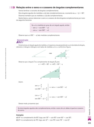 Relação entre o seno e o cosseno de ângulos complementares
Vamos lembrar o conceito de ângulos complementares.
Dois ângulos agudos de medidas a e d são complementares se, e somente se, a 1 d 5 90w.
Dizemos também que as medidas a e d são complementares.
Neste tópico, vamos relacionar o seno e o cosseno de dois ângulos complementares por meio
do seguinte teorema:
Se a é a medida em grau de um ângulo agudo, então:
• sen a 5 cos (90w 2 a)
• cos a 5 sen (90w 2 a)
Observe que a e (90w 2 a) são medidas complementares.
demonstração
Construímos um ângulo agudo de medida a e traçamos uma perpendicular a um dos lados do ângulo,
obtendo o triângulo retângulo com lados de medidas a, b e c, conforme a figura:
α α
B
a
C
b
A
c
Observe que o ângulo C é o complementar do ângulo B, pois:
a 1 m(C) 5 90w ] m(C) 5 90w 2 a
Assim:
B c A
C
b
a
90° � α
α
sen a 5
b
__
a
cos (90w 2 a) 5
b
__
a
] sen a 5 cos (90w 2 a)
cos a 5
c
__
a
sen (90w 2 a) 5
c
__
a
] cos a 5 sen (90w 2 a)
Desse modo, provamos que:
Se dois ângulos agudos são complementares, então o seno de um deles é igual ao cosseno
do outro.
Exemplos
a) 30w é o complemento de 60w; logo, sen 30w 5 cos 60w e sen 60w 5 cos 30w.
b) 12w é o complemento de 78w; logo, sen 12w 5 cos 78w e sen 78w 5 cos 12w.
63
Seção
2.2
•
Transformações
trigonométricas
Reprodução
proibida.
Art.184
do
Código
Penal
e
Lei
9.610
de
19
de
fevereiro
de
1998.
CAP 02.indb 63 02.09.10 09:21:42
 