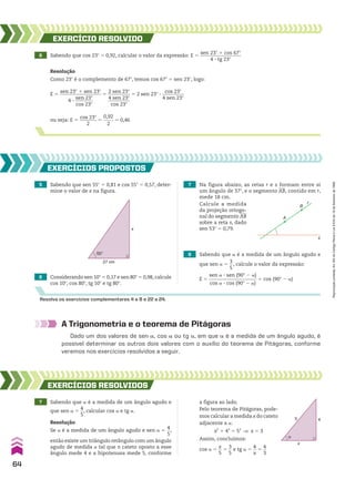6 Sabendo que cos 23w 5 0,92, calcular o valor da expressão: E 5
sen 23w 1 cos 67w
_________________
4 3 tg 23w
EXERCÍCIO RESOlvIdO
Resolução
Como 23w é o complemento de 67w, temos cos 67w 5 sen 23w, logo:
E 5
sen 23w 1 sen 23w
_________________
4 3
sen 23w
________
cos 23w
5
2 sen 23w
_________
4 sen 23w
_________
cos 23w
5 2 sen 23w 3
cos 23w
_________
4 sen 23w
ou seja: E 5
cos 23w
_______
2
5
0,92
_____
2
5 0,46
5 Sabendo que sen 55w 5 0,81 e cos 55w 5 0,57, deter-
mine o valor de x na figura.
6 Considerando sen 10w 5 0,17 e sen 80w 5 0,98, calcule
cos 10w, cos 80w, tg 10w e tg 80w.
7 Na figura abaixo, as retas r e s formam entre si
um ângulo de 37w, e o segmento AB, contido em r,
mede 18 cm.
8 Sabendo que a é a medida de um ângulo agudo e
que sen a 5
3
__
5
, calcule o valor da expressão:
E 5
sen a 3 sen (90w 2 a)
____________________
cos a 3 cos (90w 2 a)
1 cos (90w 2 a)
EXERCÍCIOS pROpOStOS
Resolva os exercícios complementares 4 a 8 e 22 a 24.
55°
27 cm
x
A
B
r
s
Calcule a medida
da projeção ortogo-
nal do segmento AB
sobre a reta s, dado
sen 53w 5 0,79.
A Trigonometria e o teorema de Pitágoras
Dado um dos valores de sen a, cos a ou tg a, em que a é a medida de um ângulo agudo, é
possível determinar os outros dois valores com o auxílio do teorema de Pitágoras, conforme
veremos nos exercícios resolvidos a seguir.
7 Sabendo que a é a medida de um ângulo agudo e
que sen a 5
4
__
5
, calcular cos a e tg a.
EXERCÍCIOS RESOlvIdOS
Resolução
Se a é a medida de um ângulo agudo e sen a 5
4
__
5
,
então existe um triângulo retângulo com um ângulo
agudo de medida a tal que o cateto oposto a esse
ângulo mede 4 e a hipotenusa mede 5, conforme
5 4
x
α
a figura ao lado.
Pelo teorema de Pitágoras, pode-
mos calcular a medida x do cateto
adjacente a a:
x2
1 42
5 52
] x 5 3
Assim, concluímos:
cos a 5
x
__
5
5
3
__
5
e tg a 5
4
__
x
5
4
__
3
64
Reprodução
proibida.
Art.184
do
Código
Penal
e
Lei
9.610
de
19
de
fevereiro
de
1998.
CAP 02.indb 64 02.09.10 09:21:43
 