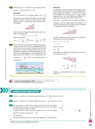 9 A âncora de um barco pesqueiro, depois de lançada,
atingiu o fundo do rio. Como a profundidade do rio
nesse ponto é menor que o comprimento da corda
que prende a âncora ao barco, este se moveu 20 m
em relação ao ponto A, de onde foi lançada a âncora,
esticando completamente a corda, que formou um
ângulo agudo de medida a com a superfície do rio
tal que sen a 5
5
___
13
. Calcular a profundidade do rio
nesse ponto.
A
20 m
�
Resolução
No triângulo retângulo destacado na figura, obser-
vamos que 20 m é a medida do cateto adjacente ao
ângulo agudo de medida a e pretendemos calcu-
lar a medida x do cateto oposto a a; logo, a razão
trigonométrica que relaciona essas medidas é a
tangente. Necessitamos, então, calcular tg a.
Como sen a 5
5
___
13
,deduzimos que existe um triângulo
retângulo com um ângulo agudo de medida a tal
que o cateto oposto a esse ângulo mede 5 unidades
e a hipotenusa mede 13 unidades:
13
5
a
α
Assim, a medida a do cateto adjacente a a pode ser
obtida pelo teorema de Pitágoras:
a2
1 52
5 132
] a2
5 144
} a 5 12
Assim, obtemos:
tg a 5
5
___
12
Retornando ao triângulo retângulo do enunciado
do problema, temos:
20
x
α
Portanto, a profundidade do rio é 8,3 m, aproxima-
damente.
tg a 5
5
___
12
]
x
___
20
5
5
___
12
} x * 8,3
8 Sabendo que a é a medida de um ângulo agudo e
que tg a 5
2
__
3
, calcular sen a e cos a.
Resolução
Se a é a medida de um ângulo agudo e tg a 5
2
__
3
,
então existe um triângulo retângulo com um ângulo
agudo de medida a tal que o cateto oposto a esse
ângulo mede 2 e o cateto adjacente mede 3, confor-
me a figura:
3
2
x
α
Pelo teorema de Pitágoras, podemos calcular a me-
dida x da hipotenusa:
x2
5 22
1 32
] x 5 dlll
13
Assim, concluímos:
sen a 5
2
__
x
5
2
____
dlll
13
5
2dlll
13
_____
13
e cos a 5
3
____
dlll
13
5
3
__
x
5
3dlll
13
_____
13
9 Sendo a a medida de um ângulo agudo tal que sen a 5
12
___
13
, calcule cos a e tg a.
10 Sendo a a medida de um ângulo agudo tal que tg a 5
4
__
3
, calcule sen a e cos a.
11 Em um cinema, os olhos de um espectador estão no mesmo plano
horizontal que contém a base da tela vertical de 3,2 m de altura,
conforme mostra a figura ao lado.
O espectador vê toda a extensão vertical da tela sob um ângulo
agudo de medida a tal que cos a 5
15
___
17
.
a) Calcule tg a.
b) Calcule a distância entre os olhos do espectador e a base da tela.
EXERCÍCIOS pROpOStOS
α
3,2 m
Resolva os exercícios complementares 9 a 11.
Conteúdo digital Moderna PLUS http://www.modernaplus.com.br
Animação: Demonstração do teorema de Pitágoras.
65
Seção
2.2
•
Transformações
trigonométricas
Reprodução
proibida.
Art.184
do
Código
Penal
e
Lei
9.610
de
19
de
fevereiro
de
1998.
CAP 02.indb 65 02.09.10 09:21:45
 