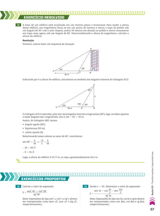 10 A base de um edifício está localizada em um terreno plano e horizontal. Para medir a altura
desse edifício, um engenheiro fixou-se em um ponto do terreno e mirou o topo do prédio sob
um ângulo de 30w com o solo. Depois, andou 50 metros em direção ao prédio e mirou novamente
seu topo, mas, agora, sob um ângulo de 60w. Desconsiderando a altura do engenheiro, calcular a
altura do edifício.
Indicando por h a altura do edifício, calculamos as medidas dos ângulos internos do triângulo ACD:
EXERCÍCIO RESOlvIdO
Resolução
Primeiro, vamos fazer um esquema da situação:
C
D
A
B
50 m
60°
30°
C
D
A
h
B
50 m
60°
120°
30°
30°
O triângulo ACD é isósceles, pois tem dois ângulos internos congruentes (30w); logo, os lados opostos
a esses ângulos são congruentes, isto é, DA 5 DC 5 50 m.
Assim, do triângulo ABD, temos:
• ângulo agudo (60w);
• hipotenusa (50 m);
• cateto oposto (h).
Relacionando esses valores ao seno de 60w, concluímos:
sen 60w 5
h
___
50
]
dll
3
___
2
5
h
___
50
} 2h 5 50dll
3
} h 5 25dll
3
Logo, a altura do edifício é 25dll
3 m, ou seja, aproximadamente 43,3 m.
12 Calcule o valor da expressão: 13 Sendo x 5 10w, determine o valor da expressão:
EXERCÍCIOS pROpOStOS
(Nota: Expressões do tipo senn
a, cosn
a e tgn
a devem
ser interpretadas como (sen a)n
, (cos a)n
e (tg a)n
,
respectivamente.)
(Nota: Expressões do tipo sen kx, cos kx e tg kx devem
ser interpretadas como sen (kx), cos (kx) e tg (kx),
respectivamente.)
E 5
sen 3x 1 cos
3x
___
2
2 sen
15x
____
2
__________________________
tg2
6x
E 5
sen2
45w 1 cos4
60w
__________________
tg4
60w
67
Seção
2.2
•
Transformações
trigonométricas
CAP 02.indb 67 02.09.10 09:21:47
 