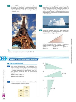 EXERCÍCIOS COmplEmEntaRES
Exercícios técnicos
1 Com auxílio de transferidor e de uma régua gra-
duada, calcule os valores abaixo com aproximação
de duas casas decimais. Lembre que, quanto maior
o triângulo desenhado em seu caderno, mais pre-
cisos serão os valores do seno, do cosseno e da
tangente.
a) sen 35w, cos 35w e tg 35w
b) sen 44w, cos 44w e tg 44w
2 Calcule a medida desconhecida x, em cada um dos
triângulos a seguir, usando a tabela:
70w
sen 0,94
cos 0,34
tg 2,75
2x
x � 18
70°
x � 5
2x � 8,26
20°
x � 2
x � 2 2
70°
a)
b)
c)
14 A torre Eiffel tem sua base em um piso plano e
horizontal. De um ponto A desse piso, distante
108dll
3 m do centro da base, vê-se o ponto mais alto
da torre sob um ângulo de 60w com o piso. Calcule
a altura da torre.
Resolva os exercícios complementares 12 e 25 a 31.
15 Em certo instante, o capitão de um navio vê o topo
de um iceberg sob um ângulo de 30w com a superfície
do mar. Navegando 100 m no sentido do iceberg, o
capitão vê o topo sob um ângulo de 45w com a su-
perfície do mar. Calcule a altura da parte emersa do
iceberg,em relação ao nível do mar,desconsiderando
a altura do navio.
16 (UFPI) Dois níveis de uma praça estão ligados por
uma rampa de 3 m de comprimento e 30° de incli-
nação, conforme a figura abaixo.
30°
3 m
Devem-se construir sobre a rampa 6 degraus de
mesma altura. A altura de cada degrau será:
a) 0,20 m c) 0,25 m e) 0,28 m
b) 0,23 m d) 0,27 m
68
Capítulo
2
•
Trigonometria
no
triângulo
retângulo
Reprodução
proibida.
Art.184
do
Código
Penal
e
Lei
9.610
de
19
de
fevereiro
de
1998.
CAP 02.indb 68 02.09.10 09:21:50
 