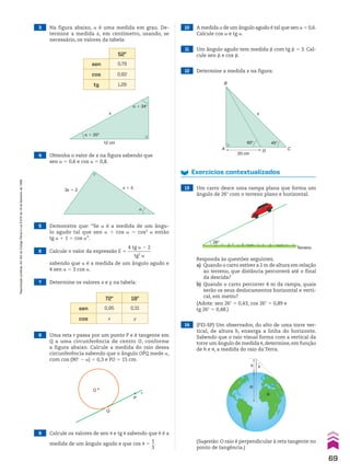 9 Calcule os valores de sen J e tg J sabendo que J é a
medida de um ângulo agudo e que cos J 5
1
__
3
.
10 A medida a de um ângulo agudo é tal que sen a 5 0,6.
Calcule cos a e tg a.
11 Um ângulo agudo tem medida d com tg d 5 3. Cal-
cule sen d e cos d.
4 Obtenha o valor de x na figura sabendo que
sen a 5 0,6 e cos a 5 0,8.
5 Demonstre que: “Se a é a medida de um ângu-
lo agudo tal que sen a 1 cos a 5 cos2
a então
tg a 1 1 5 cos a”.
6 Calcule o valor da expressão E 5
4 tg a 2 2
__________
tg2
a
sabendo que a é a medida de um ângulo agudo e
4 sen a 5 3 cos a.
8 Uma reta r passa por um ponto P e é tangente em
Q a uma circunferência de centro O, conforme
a figura abaixo. Calcule a medida do raio dessa
circunferência sabendo que o ângulo OPQ mede a,
com cos (90w 2 a) 5 0,3 e PO 5 15 cm.
12 Determine a medida x na figura:
7 Determine os valores x e y na tabela:
Exercícios contextualizados
13 Um carro desce uma rampa plana que forma um
ângulo de 26w com o terreno plano e horizontal.
14 (FEI-SP) Um observador, do alto de uma torre ver-
tical, de altura h, enxerga a linha do horizonte.
Sabendo que o raio visual forma com a vertical da
torre um ângulo de medida J, determine, em função
de h e J, a medida do raio da Terra.
3 Na figura abaixo, a é uma medida em grau. De-
termine a medida x, em centímetro, usando, se
necessário, os valores da tabela:
72w 18w
sen 0,95 0,31
cos x y
52w
sen 0,79
cos 0,62
tg 1,28
x
12 cm
α � 20°
α � 34°
x � 5
3x � 2
α
O
Q
P
r
60°
20 cm
45°
x
B
A D C
26°
Terreno
Responda às questões seguintes.
a) Quando o carro estiver a 2 m de altura em relação
ao terreno, que distância percorrerá até o final
da descida?
b) Quando o carro percorrer 4 m da rampa, quais
serão os seus deslocamentos horizontal e verti-
cal, em metro?
(Adote: sen 26w 5 0,43; cos 26w 5 0,89 e
tg 26w 5 0,48.)
h �
R
R
(Sugestão: O raio é perpendicular à reta tangente no
ponto de tangência.)
69
Reprodução
proibida.
Art.184
do
Código
Penal
e
Lei
9.610
de
19
de
fevereiro
de
1998.
CAP 02.indb 69 02.09.10 09:21:52
 