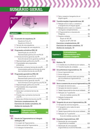 SUmário geraL
PARTE
I
Seção
1.1 O conceito de sequência, 14
Sequência finita, 15
Sequência infinita, 15
Termos de uma sequência ________________ 15
Lei de formação de uma sequência________ 16
1.2 Progressão aritmética (PA), 18
Classificação de uma PA, 19
Representação genérica de uma PA, 20
Fórmula do termo geral de uma PA _________21
Outra fórmula do termo geral de uma PA, 22
Representação gráfica de uma PA_________ 24
Propriedades das progressões
aritméticas ______________________________ 25
Soma dos n primeiros termos de uma PA____ 27
Interpretação gráfica da fórmula da soma
dos n primeiros termos de uma PA, 28
1.3 Progressão geométrica (PG), 30
Classificação de uma PG, 31
Representação genérica de uma PG, 32
Fórmula do termo geral de uma PG ________ 34
Outra fórmula do termo geral de uma PG, 34
Representação gráfica de uma PG ________ 37
Propriedades das progressões
geométricas _____________________________ 38
Soma dos n primeiros termos de
uma PG__________________________________ 40
Produto dos n primeiros termos de
uma PG__________________________________ 42
Soma dos infinitos termos de uma PG______ 43
Exercícios complementares, 46
Exercícios de revisão cumulativa, 53
Análise da resolução, 54
Capítulo 1 Sequências 12
Seção
2.1 Estudo da Trigonometria no triângulo
retângulo, 56
A origem da Trigonometria________________ 56
A ideia central da Trigonometria __________ 57
O triângulo fundamental__________________ 57
Seção
3.1 Radiano, 76
A medida da circunferência em radiano____ 76
Transformações de unidades _____________ 76
3.2 Circunferência trigonométrica, 78
Arcos trigonométricos ___________________ 79
Arcos côngruos __________________________ 79
Associando números reais aos pontos
da circunferência trigonométrica _________ 81
Simetrias________________________________ 83
3.3 Seno e cosseno de um arco trigonométrico, 85
Variação de sinal do seno_________________ 86
Variação de sinal do cosseno _____________ 87
Tabela trigonométrica dos arcos notáveis___ 87
Redução ao 1o
quadrante _________________ 88
Arcos de medidas opostas, 90
Relação fundamental
da Trigonometria_________________________ 92
3.4 Tangente de um arco trigonométrico, 95
Variação de sinal da tangente_____________ 96
A tangente como razão do seno
pelo cosseno ____________________________ 97
Tabela trigonométrica dos arcos notáveis___ 99
Redução ao 1o
quadrante ________________ 100
Arcos de medidas opostas, 101
3.5 Equações trigonométricas, 102
Resolução de uma equação
trigonométrica imediata_________________ 102
Resolução de uma equação
trigonométrica na forma fatorada________ 105
Capítulo 2
Trigonometria no
triângulo retângulo 55
Capítulo 3
A circunferência
trigonométrica: seno,
cosseno e tangente 74
Seno, cosseno e tangente de um
ângulo agudo ____________________________ 57
2.2 Transformações trigonométricas, 62
Relação entre o seno, o cosseno e
a tangente de um ângulo agudo___________ 62
Relação entre o seno e o cosseno
de ângulos complementares______________ 63
A Trigonometria e o teorema de
Pitágoras________________________________ 64
Ângulos notáveis_________________________ 65
Ângulo de 45º, 66
Ângulos de 30º e 60º, 66
Exercícios complementares, 68
Exercícios de revisão cumulativa, 72
Análise da resolução, 73
V2_P1_INICIAIS.indd 6 10/09/10 11:13:48
 