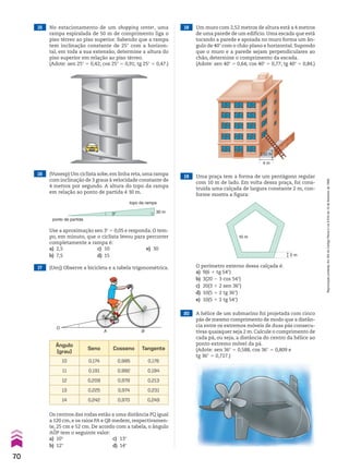 19 Uma praça tem a forma de um pentágono regular
com 10 m de lado. Em volta dessa praça, foi cons-
truída uma calçada de largura constante 2 m, con-
forme mostra a figura:
20 A hélice de um submarino foi projetada com cinco
pás de mesmo comprimento de modo que a distân-
cia entre os extremos móveis de duas pás consecu-
tivas quaisquer seja 2 m. Calcule o comprimento de
cada pá, ou seja, a distância do centro da hélice ao
ponto extremo móvel da pá.
(Adote: sen 36w 5 0,588, cos 36w 5 0,809 e
tg 36w 5 0,727.)
10 m
2 m
O perímetro externo dessa calçada é:
a) 9(6 1 tg 54w)
b) 3(20 2 3 cos 54w)
c) 20(3 1 2 sen 36w)
d) 10(5 1 2 tg 36w)
e) 10(5 1 2 tg 54w)
15 No estacionamento de um shopping center, uma
rampa espiralada de 50 m de comprimento liga o
piso térreo ao piso superior. Sabendo que a rampa
tem inclinação constante de 25w com a horizon-
tal, em toda a sua extensão, determine a altura do
piso superior em relação ao piso térreo.
(Adote: sen 25w 5 0,42; cos 25w 5 0,91; tg 25w 5 0,47.)
18 Um muro com 2,52 metros de altura está a 4 metros
de uma parede de um edifício. Uma escada que está
tocando a parede e apoiada no muro forma um ân-
gulo de 40w com o chão plano e horizontal. Supondo
que o muro e a parede sejam perpendiculares ao
chão, determine o comprimento da escada.
(Adote: sen 40w 5 0,64; cos 40w 5 0,77; tg 40w 5 0,84.)
16 (Vunesp) Um ciclista sobe,em linha reta,uma rampa
com inclinação de 3 graus à velocidade constante de
4 metros por segundo. A altura do topo da rampa
em relação ao ponto de partida é 30 m.
17 (Uerj) Observe a bicicleta e a tabela trigonométrica.
3°
ponto de partida
topo da rampa
30 m
Use a aproximação sen 3w 5 0,05 e responda. O tem-
po, em minuto, que o ciclista levou para percorrer
completamente a rampa é:
a) 2,5 c) 10 e) 30
b) 7,5 d) 15
A
O
B
P
Q
Ângulo
(grau)
Seno Cosseno Tangente
10 0,174 0,985 0,176
11 0,191 0,982 0,194
12 0,208 0,978 0,213
13 0,225 0,974 0,231
14 0,242 0,970 0,249
Os centros das rodas estão a uma distância PQ igual
a 120 cm, e os raios PA e QB medem, respectivamen-
te, 25 cm e 52 cm. De acordo com a tabela, o ângulo
AOP tem o seguinte valor:
a) 10w c) 13w
b) 12w d) 14w
2,52 m
4 m
70
Reprodução
proibida.
Art.184
do
Código
Penal
e
Lei
9.610
de
19
de
fevereiro
de
1998.
CAP 02.indb 70 02.09.10 09:21:55
 