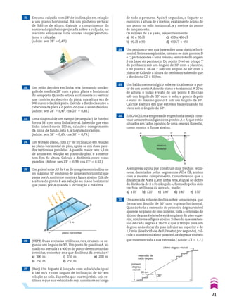 21 Em uma calçada com 28w de inclinação em relação
a um plano horizontal, há um pinheiro vertical
de 3,80 m de altura. Calcule o comprimento da
sombra do pinheiro projetada sobre a calçada, no
instante em que os raios solares são perpendicu-
lares à calçada.
(Adote: sen 28w 5 0,47.)
22 Um avião decolou em linha reta formando um ân-
gulo de medida 28w com a pista plana e horizontal
do aeroporto.Quando estava exatamente na vertical
que contém a cabeceira da pista, sua altura era de
300 m em relação à pista. Calcule a distância entre a
cabeceira da pista e o ponto do qual o avião decolou.
(Adote: sen 28w 5 0,47; cos 28w 5 0,88.)
23 Uma diagonal de um campo (retangular) de futebol
forma 38w com uma linha lateral. Sabendo que essa
linha lateral mede 100 m, calcule o comprimento
da linha de fundo, isto é, a largura do campo.
(Adote: sen 38w 5 0,65; cos 38w 5 0,79.)
24 Um telhado plano, com 23w de inclinação em relação
ao plano horizontal do piso, apoia-se em duas pare-
des verticais e paralelas. A parede maior tem 5,1 m
de altura em relação ao plano do piso, e a menor
tem 3 m de altura. Calcule a distância entre essas
paredes. (Adote: sen 23w 5 0,39; cos 23w 5 0,92.)
25 Um painel solar AB de 4 m de comprimento inclina-se
no máximo 30w em torno de um eixo horizontal que
passa por A,conforme mostra a figura abaixo.Calcule
a altura do ponto B em relação ao plano horizontal
que passa por A quando a inclinação é máxima.
26 (UEPB) Duas avenidas retilíneas, r e s, cruzam-se se-
gundo um ângulo de 30w. Um posto de gasolina A, si-
tuado na avenida s a 400 m do ponto de encontro das
avenidas, encontra-se a que distância da avenida r?
a) 300 m c) 150 m e) 200 m
b) 250 m d) 250 m
de todo o percurso. Após 5 segundos, o foguete se
encontra à altura de x metros, exatamente acima de
um ponto no solo horizontal, a y metros do ponto
de lançamento.
Os valores de x e y são, respectivamente:
a) 90 e 90dll
3 c) 450 e 450dll
3
b) 90dll
3 e 90 d) 450dll
3 e 450
28 Um penhasco tem sua base sobre uma planície hori-
zontal. Sobre essa planície, tomam-se dois pontos, D
e C,pertencentes a uma mesma semirreta de origem
B na base do penhasco. Do ponto D vê-se o topo T
do penhasco sob um ângulo de 30w com a planície;
e do ponto C vê-se T sob um ângulo de 60w com a
planície. Calcule a altura do penhasco sabendo que
a distância CD é 100 m.
29 Um balão meteorológico sobe verticalmente a par-
tir de um ponto A do solo plano e horizontal.A 20 m
de altura, o balão é visto de um ponto B do chão
sob um ângulo de 30w com o solo, e pouco depois
é visto do mesmo ponto B sob um ângulo de 60w.
Calcule a altura em que estava o balão quando foi
visto sob o ângulo de 60w.
30 (UFG-GO) Uma empresa de engenharia deseja cons-
truir uma estrada ligando os pontos A e B, que estão
situados em lados opostos de uma reserva florestal,
como mostra a figura abaixo.
31 Uma escada rolante desliza sobre uma rampa que
forma um ângulo de 30w com o plano horizontal.
Quando toda a extensão do primeiro degrau visível
aparece no plano do piso inferior,toda a extensão do
último degrau é visível e está no plano do piso supe-
rior, conforme a figura abaixo. Sabendo que a exten-
são de cada degrau é 36 cm e que o tempo para um
degrau se deslocar do piso inferior ao superior é de
1,2 min (à velocidade de 0,2 metro por segundo), cal-
cule o número máximo possível de degraus visíveis
que mostram toda a sua extensão.@ Adote: dll
3 5 1,7. #
4 m
plano horizontal
A
B
A C
B
D
reserva
florestal
α
36 cm
30°
último degrau visível
extensão de
cada degrau
primeiro
degrau
visível
A empresa optou por construir dois trechos retilí-
neos, denotados pelos segmentos AC e CB, ambos
com o mesmo comprimento. Considerando que a
distância de A até B, em linha reta, é igual ao dobro
da distância de B a D, o ângulo a, formado pelos dois
trechos retilíneos da estrada, mede:
a) 110w b) 120w c) 130w d) 140w e) 150w
27 (Uerj) Um foguete é lançado com velocidade igual
a 180 m/s e com ângulo de inclinação de 60w em
relação ao solo. Suponha que sua trajetória seja re-
tilínea e que sua velocidade seja constante ao longo
71
CAP 02.indb 71 02.09.10 09:21:57
 