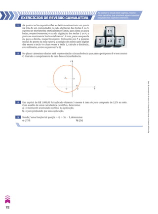 1 As quatro teclas reproduzidas ao lado movimentam um ponto
na tela de um computador. A cada digitação das teclas 1 ou 3,
o ponto se movimenta verticalmente 6 mm, para cima ou para
baixo, respectivamente; e a cada digitação das teclas 2 ou 4, o
ponto se movimenta horizontalmente 1,6 mm, para a esquerda
ou para a direita, respectivamente. Indicando por P a posição
inicial do ponto na tela e por Q a posição do ponto após digitar
dez vezes a tecla 4 e duas vezes a tecla 1, calcule a distância,
em milímetro, entre os pontos P e Q.
2 No plano cartesiano abaixo está representada a circunferência que passa pelo ponto P e tem centro
C. Calcule o comprimento do raio dessa circunferência.
3 Um capital de R$ 1.000,00 foi aplicado durante 5 meses à taxa de juro composto de 2,2% ao mês.
Com auxílio de uma calculadora científica, determine:
a) o montante acumulado ao final da aplicação;
b) o juro produzido por essa aplicação.
4 Sendo f uma função tal que f(x 1 4) 5 3x 2 1, determine:
a) f(10) b) f(x)
EXERCÍCIOS dE REvISãO CumulatIva
Ao concluir o estudo deste capítulo, resolva
estes exercícios, que envolvem alguns assuntos
estudados nos capítulos anteriores.
C
P
x
y
�2 2
3
72
Reprodução
proibida.
Art.184
do
Código
Penal
e
Lei
9.610
de
19
de
fevereiro
de
1998.
CAP 02.indb 72 02.09.10 09:21:58
 
