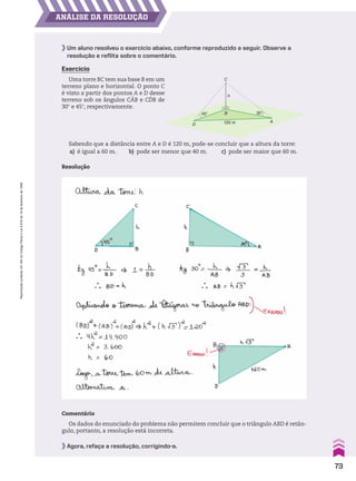 AnáLiSe dA reSoLUção
45° 30°
120 m
D
A
C
h
B
Um aluno resolveu o exercício abaixo, conforme reproduzido a seguir. Observe a
resolução e reflita sobre o comentário.
Comentário
Os dados do enunciado do problema não permitem concluir que o triângulo ABD é retân-
gulo, portanto, a resolução está incorreta.
Exercício
Uma torre BC tem sua base B em um
terreno plano e horizontal. O ponto C
é visto a partir dos pontos A e D desse
terreno sob os ângulos CAB e CDB de
30w e 45w, respectivamente.
Sabendo que a distância entre A e D é 120 m, pode-se concluir que a altura da torre:
a) é igual a 60 m. b) pode ser menor que 40 m. c) pode ser maior que 60 m.
Agora, refaça a resolução, corrigindo-a.
Resolução
73
Reprodução
proibida.
Art.184
do
Código
Penal
e
Lei
9.610
de
19
de
fevereiro
de
1998.
CAP 02.indb 73 02.09.10 09:22:00
 