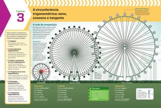 Capítulo
3
Neste capítulo, estudaremos a
generalização das definições de
seno, cosseno e tangente para
ângulos de qualquer medida.
3.1 Radiano
Além do grau, existem outras
medidas de ângulos e arcos, como
o radiano.
3.2 Circunferência
trigonométrica
Com base na circunferência
trigonométrica, desenvolveremos
os conceitos de Trigonometria
deste capítulo.
3.3 Seno e cosseno de
um arco trigonométrico
A partir da circunferência
trigonométrica, estenderemos os
conceitos de seno e cosseno para
ângulos não agudos.
3.4 tangente de um arco
trigonométrico
Assim como fizemos para o seno e o
cosseno, estenderemos o conceito de
tangente para ângulos não agudos.
3.5 Equações
trigonométricas
Associando números reais
aos pontos da circunferência
trigonométrica, resolveremos
equações trigonométricas em V.
3.6 Inequações
trigonométricas
Associando números reais
aos pontos da circunferência
trigonométrica, resolveremos
inequações trigonométricas em V.
A circunferência
trigonométrica: seno,
cosseno e tangente
Giranda Mundi
Localização: São Paulo, Brasil
Altura: 40 metros
Ciclo: 4 minutos
Inauguração: 1997
Fabricação: Holanda
Capacidade: 168 passageiros
(28 cabines para 6 pessoas)
London Eye
Localização: Londres, Inglaterra
Altura: 135 metros
Ciclo: 30 minutos
Inauguração: 2000
Fabricação: Holanda
Capacidade: 800 passageiros
(32 cabines para 25 pessoas)
Já imaginou?
Pela Geometria, quanto maior
o diâmetro da roda-gigante,
maior será seu comprimento.
Será que pela Física, quanto
maior o comprimento da
circunferência da roda-
-gigante, menor será a
velocidade de giro?
Se a Singapore Flyer
completasse uma volta em
4 minutos, como a Giranda
Mundi, será que as pessoas
sairiam pela tangente?
A roda da competição
De tempos em tempos, vemos na mídia
que, mais uma vez, será inaugurada
a maior roda-gigante do mundo.
Você já pensou nas dimensões
dessas arquiteturas gigantes?
E em suas propriedades
físicas e geométricas?
a
1. Na Giranda Mundi, qual é a
medida a do ângulo central?
2. Calcule o comprimento da cir-
cunferência da London Eye.
3. A Singapore Flyer gira em que
velocidade?
Para pensar
Singapore Flyer
Localização: Cingapura
Altura: 165 metros
Ciclo: 37 minutos
Inauguração: 2008
Fabricação: China
Capacidade: 784 passageiros
(28 cabines para 28 pessoas)
Peso
Cada cabine
da London Eye
pesa cerca de
10 toneladas.
Visão além do alcance
Em um dia claro, o topo da
Singapore Flyer permite ver
além da fronteira da Indonésia
e da Malásia, países vizinhos.
1.000x
As rodas-gigantes
nesta imagem estão
representadas com
cerca de 1/1.000 do
seu tamanho real. 0
metros
10
20
 