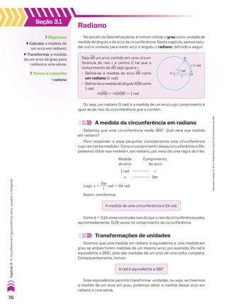 Objetivos
Calcular a medida de
um arco em radiano.
Transformar a medida
de um arco de grau para
radiano e vice-versa.
Termo e conceito
• radiano
Seção 3.1
A medida da circunferência em radiano
Sabemos que uma circunferência mede 360w. Qual será sua medida
em radiano?
Para responder a essa pergunta, consideremos uma circunferência
cujo raio tenha medida r. Como o comprimento dessa circunferência é 2sr,
podemos obter sua medida x, em radiano, por meio de uma regra de três:
Logo: x 5
2sr
____
r
rad 5 2s rad
Medida
do arco
1 rad
x
Comprimento
do arco
r
2sr
Radiano
Ou seja, um radiano (1 rad) é a medida de um arco cujo comprimento é
igual ao do raio da circunferência que o contém.
No estudo da Geometria plana, é comum utilizar o grau como unidade de
medida de ângulo e de arco de circunferência. Neste capítulo, vamos estu-
dar outra unidade para medir arco e ângulo: o radiano, definido a seguir.
O
r
1 rad
A
B
r (1 rad)
Seja +
AB um arco contido em uma circun-
ferência de raio r e centro O tal que o
comprimento de +
AB seja igual a r.
• Define-se a medida do arco +
AB como
um radiano (1 rad).
• Define-se a medida do ângulo AOB como
1 rad.
m(+
AB) 5 m(AOB) 5 1 rad
Transformações de unidades
Dizemos que uma medida em radiano é equivalente a uma medida em
grau se ambas forem medidas de um mesmo arco; por exemplo, 2s rad é
equivalente a 360w, pois são medidas de um arco de uma volta completa.
Consequentemente, temos:
Como s * 3,14, essa conclusão nos diz que o raio da circunferência cabe,
aproximadamente, 6,28 vezes no comprimento da circunferência.
A medida de uma circunferência é 2s rad.
s rad é equivalente a 180w
Essa equivalência permite transformar unidades, ou seja, se tivermos
a medida de um arco em grau, podemos obter a medida desse arco em
radiano e vice-versa.
Assim, concluímos:
76
Capítulo
3
•
A
circunferência
trigonométrica:
seno,
cosseno
e
tangente
Reprodução
proibida.
Art.184
do
Código
Penal
e
Lei
9.610
de
19
de
fevereiro
de
1998.
CAP 03.indb 76 02.09.10 09:55:49
 