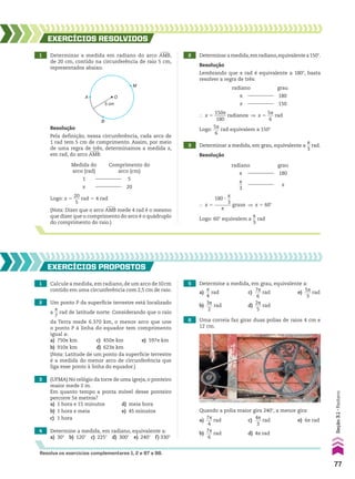 5 cm
O
B
A
M
1 Determinar a medida em radiano do arco +
AMB,
de 20 cm, contido na circunferência de raio 5 cm,
representados abaixo.
Resolução
Pela definição, nessa circunferência, cada arco de
1 rad tem 5 cm de comprimento. Assim, por meio
de uma regra de três, determinamos a medida x,
em rad, do arco +
AMB:
(Nota: Dizer que o arco +
AMB mede 4 rad é o mesmo
que dizer que o comprimento do arco é o quádruplo
do comprimento do raio.)
Medida do
arco (rad)
1
x
Comprimento do
arco (cm)
5
20
Logo: x 5
20
___
5
rad 5 4 rad
} x 5
150s
_____
180
radianos ] x 5
5s
___
6
rad
Logo:
5s
___
6
rad equivalem a 150w
2 Determinaramedida,emradiano,equivalentea150w.
3 Determinar a medida, em grau, equivalente a
s
__
3
rad.
EXERCÍCIOS RESOlvIdOS
Resolução
Lembrando que s rad é equivalente a 180w, basta
resolver a regra de três:
Resolução
radiano
s
x
grau
180
150
radiano
s
s
__
3
grau
180
x
} x 5
180 3
s
__
3
_______
s
graus ] x 5 60w
Logo: 60w equivalem a
s
__
3
rad
1 Calcule a medida, em radiano, de um arco de10cm
contido em uma circunferência com 2,5 cm de raio.
2 Um ponto P da superfície terrestre está localizado
a
s
__
7
rad de latitude norte. Considerando que o raio
da Terra mede 6.370 km, o menor arco que une
o ponto P à linha do equador tem comprimento
igual a:
a) 750s km c) 450s km e) 597s km
b) 910s km d) 623s km
(Nota: Latitude de um ponto da superfície terrestre
é a medida do menor arco de circunferência que
liga esse ponto à linha do equador.)
3 (UFMA) No relógio da torre de uma igreja, o ponteiro
maior mede 2 m.
Em quanto tempo a ponta móvel desse ponteiro
percorre 5s metros?
a) 1 hora e 15 minutos d) meia hora
b) 1 hora e meia e) 45 minutos
c) 1 hora
4 Determine a medida, em radiano, equivalente a:
a) 30w b) 120w c) 225w d) 300w e) 240w f) 330w
5 Determine a medida, em grau, equivalente a:
a)
s
__
4
rad c)
7s
___
6
rad e)
5s
___
3
rad
b)
3s
___
2
rad d)
2s
___
5
rad
EXERCÍCIOS pROpOStOS
Resolva os exercícios complementares 1, 2 e 87 a 98.
6 Uma correia faz girar duas polias de raios 4 cm e
12 cm.
Quando a polia maior gira 240w, a menor gira:
a)
7s
___
4
rad c)
4s
___
3
rad e) 6s rad
b)
7s
___
6
rad d) 4s rad
77
Seção
3.1
•
Radiano
CAP 03.indb 77 02.09.10 09:55:50
 