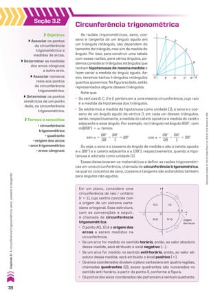 Seção 3.2
Objetivos
Associar os pontos
da circunferência
trigonométrica a
medidas de arcos.
Determinar as medidas
dos arcos côngruos
a outro arco.
Associar números
reais aos pontos
da circunferência
trigonométrica.
Determinar os pontos
simétricos de um ponto
dado, na circunferência
trigonométrica.
Termos e conceitos
• circunferência
trigonométrica
• quadrante
• origem dos arcos
• arco trigonométrico
• arcos côngruos
Circunferência trigonométrica
As razões trigonométricas, seno, cos-
seno e tangente de um ângulo agudo em
um triângulo retângulo, não dependem do
tamanho do triângulo, mas sim da medida do
ângulo. Por isso, para construir uma tabela
com essas razões, para vários ângulos, po-
demos considerar triângulos retângulos que
tenham hipotenusas de mesma medida e
fazer variar a medida do ângulo agudo. As-
sim, teremos tantos triângulos retângulos
quantos quisermos. Na figura ao lado, estão
representados alguns desses triângulos.
E
D
C
B
O E� D� C� B� A
Note que:
• Os vértices B, C, D e E pertencem a uma mesma circunferência, cujo raio
é a medida da hipotenusa dos triângulos.
• Se adotarmos a medida da hipotenusa como unidade (1), o seno e o cos-
seno de um ângulo agudo de vértice O, em cada um desses triângulos,
serão, respectivamente, a medida do cateto oposto e a medida do cateto
adjacente a esse ângulo. Por exemplo, no triângulo retângulo BOBe, com
m(BOBe) 5 a, temos:
sen a 5
BBe
____
OB
5
BBe
____
1
5 BBe cos a 5
OBe
____
OB
5
OBe
____
1
5 OBe
Ou seja, o seno e o cosseno do ângulo de medida a são o cateto oposto
a a (BBe) e o cateto adjacente a a (OBe), respectivamente, quando a hipo-
tenusa é adotada como unidade (1).
Essas ideias levaram os matemáticos a definir as razões trigonométri-
cas em uma circunferência, chamada de circunferência trigonométrica,
na qual os conceitos de seno, cosseno e tangente são estendidos também
para ângulos não agudos.
Em um plano, considere uma
circunferência de raio r unitário
(r 5 1), cujo centro coincide com
a origem de um sistema carte-
siano ortogonal. Essa estrutura,
com as convenções a seguir,
é chamada de circunferência
trigonométrica.
• O ponto A(1, 0) é a origem dos
arcos a serem medidos na
circunferência.
• Se um arco for medido no sentido horário, então, ao valor absoluto
dessa medida, será atribuído o sinal negativo (2).
• Se um arco for medido no sentido anti-horário, então, ao valor ab-
soluto dessa medida, será atribuído o sinal positivo (1).
• Os eixos coordenados dividem o plano cartesiano em quatro regiões,
chamadas quadrantes (Q); esses quadrantes são numerados no
sentido anti-horário, a partir do ponto A, conforme a figura.
• Ospontosdoseixoscoordenadosnãopertencemanenhumquadrante.
y
x
A
1
II Q
III Q IV Q origem
dos arcos
I Q
�1
�1
1
0
�
�
78
Capítulo
3
•
A
circunferência
trigonométrica:
seno,
cosseno
e
tangente
Reprodução
proibida.
Art.184
do
Código
Penal
e
Lei
9.610
de
19
de
fevereiro
de
1998.
CAP 03.indb 78 02.09.10 09:55:51
 