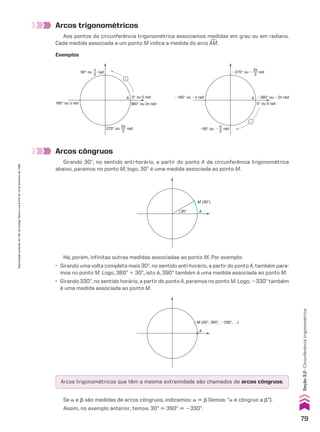 Arcos trigonométricos
Aos pontos da circunferência trigonométrica associamos medidas em grau ou em radiano.
Cada medida associada a um ponto M indica a medida do arco +
AM.
Arcos côngruos
Girando 30w, no sentido anti-horário, a partir do ponto A da circunferência trigonométrica
abaixo, paramos no ponto M; logo, 30w é uma medida associada ao ponto M.
Exemplos
A �360° ou �2π rad
0° ou 0 rad
�180° ou �π rad
�
rad
�90° ou
π
2
�
rad
�270° ou
3π
2
�
A
360° ou 2π rad
0° ou 0 rad
180° ou π rad
�
rad
90° ou
π
2
rad
270° ou
3π
2
Se a e d são medidas de arcos côngruos, indicamos: a 6 d (lemos: “a é côngruo a d”).
Assim, no exemplo anterior, temos: 30w 6 390w 6 2330w.
Há, porém, infinitas outras medidas associadas ao ponto M. Por exemplo:
• Girando uma volta completa mais 30w, no sentido anti-horário, a partir do ponto A, também para-
mos no ponto M. Logo, 360w 1 30w, isto é, 390w também é uma medida associada ao ponto M.
• Girando 330w, no sentido horário, a partir do ponto A, paramos no ponto M. Logo, 2330w também
é uma medida associada ao ponto M.
A
M (30°)
30°
A
M (30°, 390°, �330°, ...)
Arcos trigonométricos que têm a mesma extremidade são chamados de arcos côngruos.
79
Reprodução
proibida.
Art.184
do
Código
Penal
e
Lei
9.610
de
19
de
fevereiro
de
1998.
Seção
3.2
•
Circunferência
trigonométrica
CAP 03.indb 79 02.09.10 09:55:52
 