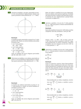 4 Calcular as medidas x, em grau, associadas ao pon-
to B da circunferência trigonométrica abaixo, nas
quatro primeiras voltas positivas (0w < x , 1.440w).
5 Determinar as medidas x, em radiano, associadas ao
ponto Ae da circunferência trigonométrica a seguir,
nas quatro primeiras voltas positivas (0 < x , 8s).
EXERCÍCIOS RESOlvIdOS
Resolução
A medida em grau associada ao ponto B na 1a
volta
positiva é 90w. Assim, as outras medidas associadas
ao ponto B são:
• na 2a
volta positiva:
90w 1 360w 5 450w
• na 3a
volta positiva:
90w 1 2 3 360w 5 810w
• na 4a
volta positiva:
90w 1 3 3 360w 5 1.170w
Logo, as medidas dos arcos côngruos procuradas
são: 90w, 450w, 810w e 1.170w
Resolução
A medida em radiano associada ao ponto Ae na
1a
volta positiva é s. Assim, as outras medidas as-
sociadas ao ponto Ae são:
• na 2a
volta positiva:
s 1 2s 5 3s
• na 3a
volta positiva:
s 1 2 3 2s 5 5s
• na 4a
volta positiva:
s 1 3 3 2s 5 7s
Logo, as medidas dos arcos côngruos procurados
são: s, 3s, 5s e 7s
B
A’
7 Determinar a medida x do arco da 1a
volta positiva
(0 < x , 2s) que possui a mesma extremidade dos
arcos abaixo:
a)
17s
____
2
rad
b)
19s
____
3
rad
Resolução
Como no exercício anterior, basta desconsiderar
todas as voltas completas de cada arco. Para isso,
vamos transformar a medida de cada arco em uma
soma de duas parcelas tal que uma delas repre-
sente o total de voltas completas contidas no arco.
Isto é:
Desconsiderando as voltas completas, concluí-
mos que
19s
____
3
6
s
__
3
. Assim, a medida x procu-
rada é
s
__
3
.
Desconsiderando as voltas completas, concluí-
mos que
17s
____
2
6
s
__
2
. Assim, a medida x procu-
rada é
s
__
2
.
(Nota: Ao indicar a medida de um arco trigonomé-
trico em radiano, não é preciso explicitar a unidade
rad; basta escrever o número real associado ao pon-
to extremo do arco. Explicaremos o porquê dessa
convenção na página 81.)
6 Calcular a medida x do arco da 1a
volta positiva
(0w < x , 360w) que possui a mesma extremidade do
arco de 1.140w.
Resolução
Basta desconsiderar do arco de 1.140w todas as voltas
completas. Para isso, dividimos 1.140w por 360w:
Assim, 1.140w 5 3 3 360w 1 60w, ou seja, o arco de
1.140w tem três voltas completas e mais 60w. Logo,
desconsiderando as voltas completas, obtemos
a medida x do arco côngruo ao arco de 1.140w na
1a
volta positiva: x 5 60w.
1.140w 360w
60w 3
a)
17s
____
2
5
16s
____
2
1
s
__
2
5 8s 1
s
__
2
quatro voltas
completas
b)
19s
____
3
5
18s
____
3
1
s
__
3
5 6s 1
s
__
3
três voltas
completas
80
Capítulo
3
•
A
circunferência
trigonométrica:
seno,
cosseno
e
tangente
Reprodução
proibida.
Art.184
do
Código
Penal
e
Lei
9.610
de
19
de
fevereiro
de
1998.
CAP 03.indb 80 02.09.10 09:55:53
 