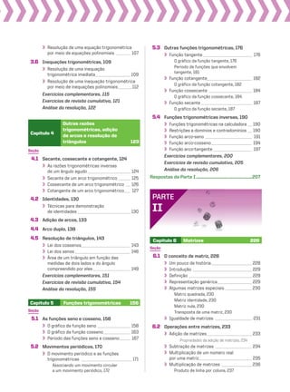 Seção
4.1 Secante, cossecante e cotangente, 124
As razões trigonométricas inversas
de um ângulo agudo_____________________ 124
Secante de um arco trigonométrico______ 125
Cossecante de um arco trigonométrico __ 126
Cotangente de um arco trigonométrico___ 127
4.2 Identidades, 130
Técnicas para demonstração
de identidades__________________________ 130
4.3 Adição de arcos, 133
4.4 Arco duplo, 138
4.5 Resolução de triângulos, 143
Lei dos cossenos________________________ 143
Lei dos senos ___________________________ 146
Área de um triângulo em função das
medidas de dois lados e do ângulo
compreendido por eles __________________ 149
Exercícios complementares, 151
Exercícios de revisão cumulativa, 154
Análise da resolução, 155
Capítulo 4
Outras razões
trigonométricas, adição
de arcos e resolução de
triângulos 123
Resolução de uma equação trigonométrica
por meio de equações polinomiais _______ 107
3.6 Inequações trigonométricas, 109
Resolução de uma inequação
trigonométrica imediata_________________ 109
Resolução de uma inequação trigonométrica
por meio de inequações polinomiais_______112
Exercícios complementares, 115
Exercícios de revisão cumulativa, 121
Análise da resolução, 122
Seção
5.1 As funções seno e cosseno, 158
O gráfico da função seno ________________ 158
O gráfico da função cosseno_____________ 163
Período das funções seno e cosseno_____ 167
5.2 Movimentos periódicos, 170
O movimento periódico e as funções
trigonométricas _________________________171
Associando um movimento circular
a um movimento periódico, 172
Capítulo 5 Funções trigonométricas 156
Capítulo 6 Matrizes 226
PARTE
II
Seção
6.1 O conceito de matriz, 228
Um pouco de história____________________ 228
Introdução _____________________________ 229
Definição _______________________________ 229
Representação genérica_________________ 229
Algumas matrizes especiais _____________230
Matriz quadrada, 230
Matriz identidade, 230
Matriz nula, 230
Transposta de uma matriz, 230
Igualdade de matrizes __________________ 231
6.2 Operações entre matrizes, 233
Adição de matrizes______________________ 233
Propriedades da adição de matrizes, 234
Subtração de matrizes __________________ 234
Multiplicação de um número real
por uma matriz__________________________ 235
Multiplicação de matrizes _______________ 236
Produto de linha por coluna, 237
5.3 Outras funções trigonométricas, 176
Função tangente________________________ 176
O gráfico da função tangente, 176
Período de funções que envolvem
tangente, 181
Função cotangente______________________ 182
O gráfico da função cotangente, 182
Função cossecante _____________________ 184
O gráfico da função cossecante, 184
Função secante_________________________ 187
O gráfico da função secante, 187
5.4 Funções trigonométricas inversas, 190
Funções trigonométricas na calculadora __ 190
Restrições a domínios e contradomínios __ 190
Função arco-seno _______________________ 191
Função arco-cosseno____________________ 194
Função arco-tangente ___________________ 197
Exercícios complementares, 200
Exercícios de revisão cumulativa, 205
Análise da resolução, 206
Respostas da Parte I........................................................207
V2_P1_INICIAIS.indd 7 10/09/10 11:13:49
 