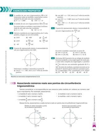 7 A medida de um arco trigonométrico +
AM é 50w.
Determine todas as medidas x associadas à extre-
midade M, sob cada uma das condições:
a) 0w < x , 1.080w b) 2720w < x , 0w
11 O ponto M, representado abaixo, é extremidade de
um arco trigonométrico de
121s
_____
6
rad.
10 O ponto M, representado abaixo, é extremidade de
um arco trigonométrico de 2.040w.
12 (Unicamp-SP) O ponteiro de um relógio de medição
funciona acoplado a uma engrenagem de modo que,
a cada volta completa da engrenagem, o ponteiro
dá
1
__
4
de volta em um mostrador graduado de 0w a
360w.No início da medição,o ponteiro encontra-se na
posição 0w. Quantos graus indicará o ponteiro quan-
do a engrenagem tiver completado 4.135 voltas?
a) 270w b) 160w c) 220w d) 140w e) 20w
8 A medida de um arco trigonométrico +
AM é
6s
___
7
rad.
Encontre todas as medidas x associadas à extremi-
dade M, sob cada uma das condições:
a) 0 < x , 6s b) 24s < x , 0
9 Calcule a medida do arco trigonométrico, da 1a
volta
positiva, côngruo ao arco de medida:
a) 2.923w d) 2400w g) 2
s
___
13
rad
b) 1.972w e)
45s
____
11
rad h) 2
18s
____
5
rad
c) 240w f)
38s
____
5
rad
EXERCÍCIOS pROpOStOS
Resolva os exercícios complementares 3 a 5.
Determine a medida x associada ao ponto M:
a) com 0w < x , 360w, isto é, na 1a
volta do sentido
positivo.
M
A
A
M
Encontre a medida x associada ao ponto M:
a) com x 9 [0, 2s[ c) com x 9 [4s, 6s[
b) com x 9 [2s, 4s[ d) com x 9 [22s, 0[
Associando números reais aos pontos da circunferência
trigonométrica
Vamos considerar a correspondência que associa cada medida em radiano ao número real
que a representa. Por exemplo, associamos:
• à medida 0 rad o número real 0; • à medida s rad o número real s;
• à medida 1 rad o número real 1; • à medida x rad o número real x.
• à medida
s
__
2
rad o número real
s
__
2
;
Dessa forma, associamos a cada número real um ponto da circunferência trigonométrica:
rad
π
2
rad
3π
2
1 rad
0 rad
2π rad
π rad
Medidas em radiano associadas a pontos
da circunferência trigonométrica
Números reais associados a pontos
da circunferência trigonométrica
π
2
3π
2
1
0
2π
π
A A
b) com 360w < x , 720w, isto é, na 2a
volta do sentido
positivo.
c) com 720w < x , 1.080w,isto é,na 3a
volta do sentido
positivo.
d) com 2360w < x , 0w, isto é, na 1a
volta do sentido
negativo.
81
Reprodução
proibida.
Art.184
do
Código
Penal
e
Lei
9.610
de
19
de
fevereiro
de
1998.
Seção
3.2
•
Circunferência
trigonométrica
V2_P1_CAP_03A.indd 81 3/17/11 11:29:00 AM
 