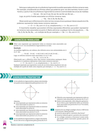 Notequeacadapontodacircunferênciatrigonométricaestãoassociadosinfinitosnúmerosreais.
Por exemplo, considerando as infinitas voltas que podemos girar nos dois sentidos, horário e anti-
-horário, o ponto A da circunferência trigonométrica anterior é extremidade dos arcos de medidas:
... 24s rad, 22s rad, 0 rad, 2s rad, 4s rad, 6s rad, 8s rad, ...
Logo, ao ponto A estão associados os infinitos números reais:
... 24s, 22s, 0, 2s, 4s, 6s, 8s, ...
Observando que a diferença entre dois termos consecutivos quaisquer dessa sequência é 2s,
podemos representar todos esses números reais por:
x 5 0 1 k 3 2s, com k 9 b ou, simplesmente, x 5 k 3 2s, com k 9 b
É importante ressaltar que existem infinitas expressões diferentes que podem representar
os números reais associados ao ponto A. Basta adicionar a qualquer termo da sequência ... 24s,
22s, 0, 2s, 4s, 6s, 8s, ... um múltiplo de 2s; por exemplo: x 5 6s 1 k 3 2s, com k 9 b.
8 Obter uma expressão que represente todos os números reais associados aos
pontos A ou Ae da circunferência trigonométrica ao lado.
EXERCÍCIO RESOlvIdO
Resolução
As medidas algébricas, em radiano, dos infinitos arcos com extremidades em A
ou Ae são:
..., 23s rad, 22s rad, 2s rad, 0 rad, s rad, 2s rad, 3s rad, ...
Logo, os infinitos números reais associados a A ou Ae são:
..., 23s, 22s, 2s, 0, s, 2s, 3s, ...
Observando que a diferença entre dois termos consecutivos quaisquer dessa
sequência é s, podemos representar todos esses números reais por:
x 5 0 1 ks, com k 9 b, ou, simplesmente, x 5 ks, com k 9 b
Qualquer expressão que represente a soma de um termo dessa sequência com um
múltiplo de s pode ser dada como resposta; por exemplo, x 5 s 1 ks, com k 9 b.
13 A circunferência trigonométrica abaixo está dividida
emquatroarcoscongruentespelospontosA,B,AeeBe.
14 A circunferência trigonométrica a seguir está dividi-
da em três arcos congruentes pelos pontos M, N e P.
15 A bateria de um relógio analógico durou 2.400 horas
e 20 minutos. Nesse período:
a) quantos graus girou o ponteiro das horas?
b) quantos radianos girou o ponteiro dos minutos?
c) se o relógio começou a funcionar à meia-noite,
que horas estava marcando quando parou de
funcionar?
EXERCÍCIOS pROpOStOS
Resolva o exercício complementar 6.
A
B
A’
B’
Obtenha:
a) uma expressão que represente todos os números
reais associados ao ponto Ae;
b) uma expressão que represente todos os números
reais associados ao ponto B;
c) uma expressão que represente todos os números
reais associados aos pontos B ou Be;
d) uma expressão que represente todos os números
reais associados aos pontos A, B, Aeou Be.
M
P
N
A
A’
a) Obtenha uma expressão que represente todos os
números reais associados aos pontos M, N ou P.
b) Existe outra expressão, além daquela apresenta-
da no item a, que represente todos os números
reais associados aos pontos M, N ou P? Se existir,
apresente uma.
82
Reprodução
proibida.
Art.184
do
Código
Penal
e
Lei
9.610
de
19
de
fevereiro
de
1998.
CAP 03.indb 82 02.09.10 09:55:55
 