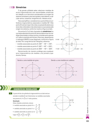 Simetrias
É de grande utilidade saber relacionar medidas de
arcos trigonométricos com extremidades simétricas
em relação a um dos eixos coordenados ou à origem do
sistemacartesiano,poisissoajudará,maisadiante,acal-
cular senos, cossenos, tangentes etc. desses arcos.
Paraexemplificar,consideremosopontoMdacircun-
ferência trigonométrica associado à medida 40w. Pelo
pontoM,vamostraçartrêsretas:asperpendicularesaos
eixos das ordenadas e das abscissas e a que passa pela
origem do sistema, conforme mostra a figura ao lado.
Os pontos N, P e Q são chamados de simétricos (ou
correspondentes)dopontoM.Vamosdeterminarasme-
didas associadas a esses pontos considerando apenas
a1a
voltanosentidoanti-horário.Paraisso,desenhamos
o retângulo MNPQ e suas diagonais, conforme a figura
ao lado. Por congruência de triângulos, obtemos:
• medida associada ao ponto N: 180w 2 40w 5 140w;
• medida associada ao ponto P: 180w 1 40w 5 220w;
• medida associada ao ponto Q: 360w 2 40w 5 320w.
Raciocinando de maneira análoga para qualquer
arco trigonométrico de medida a do primeiro qua-
drante, temos:
N (180° � 40°)
P (180° � 40°) Q (360° � 40°)
M (40°)
40°
40° 40°
40°
360° � �
180° � �
180° � � �
2π � �
π � �
π � � �
Sendo a uma medida em radiano:
Sendo a uma medida em grau:
Q
P
N M (40°)
9 O ponto M da circunferência trigonométrica ao lado está as-
sociado à medida
s
__
6
rad. Determinar as medidas associadas
aos pontos N, P e Q na 1a
volta positiva.
EXERCÍCIO RESOlvIdO
Resolução
Pelas relações anteriores, temos:
• medida associada ao ponto N: s 2
s
__
6
5
5s
___
6
• medida associada ao ponto P: s 1
s
__
6
5
7s
___
6
• medida associada ao ponto Q: 2s 2
s
__
6
5
11s
____
6
Logo: N@5s
___
6 #, P@7s
___
6 #e Q@11s
____
6 #
Q
P
N M [ ]
π
6
83
Reprodução
proibida.
Art.184
do
Código
Penal
e
Lei
9.610
de
19
de
fevereiro
de
1998.
Seção
3.2
•
Circunferência
trigonométrica
CAP 03.indb 83 02.09.10 09:55:56
 
