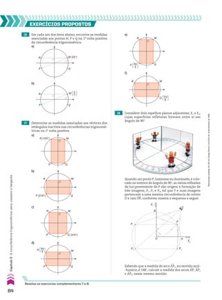 16 Em cada um dos itens abaixo, encontre as medidas
associadas aos pontos N, P e Q na 1a
volta positiva
da circunferência trigonométrica.
17 Determine as medidas associadas aos vértices dos
retângulos inscritos nas circunferências trigonomé-
tricas na 1a
volta positiva.
EXERCÍCIOS pROpOStOS
Q
P
N M (22°)
Q
P
N M [ ]
π
7
b)
a)
b)
c)
Q
M
P
N (120°)
Q
M
N
P (210°)
Q (310°)
M
P
N
a)
e)
f)
Q
M
N
P [ ]
4π
3
P
M
N
Q [ ]
11π
6
18 Considere dois espelhos planos adjacentes, E1 e E2,
cujas superfícies refletoras formam entre si um
ângulo de 90w.
Quando um ponto P, luminoso ou iluminado, é colo-
cado no interior do ângulo de 90w, as várias reflexões
da luz proveniente de P dão origem à formação de
três imagens, P1, P2 e P3, tal que P e suas imagens
pertencem a uma mesma circunferência de centro
O e raio OP, conforme mostra o esquema a seguir.
Sabendo que a medida do arco +
AP1, no sentido anti-
-horário, é 148w, calcule a medida dos arcos +
AP, +
AP2
e +
AP3, nesse mesmo sentido.
O
B
P
A
P3
P2
P1
E1
E2
Resolva os exercícios complementares 7 e 8.
d)
Q
M
P
N [ ]
4π
5
84
Capítulo
3
•
A
circunferência
trigonométrica:
seno,
cosseno
e
tangente
Reprodução
proibida.
Art.184
do
Código
Penal
e
Lei
9.610
de
19
de
fevereiro
de
1998.
CAP 03.indb 84 02.09.10 09:56:00
 