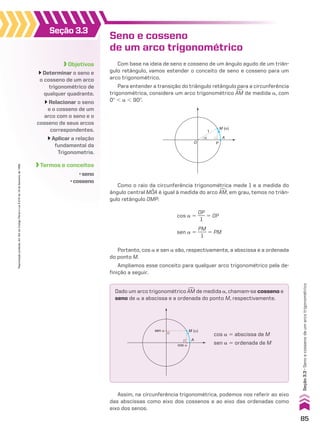 Seno e cosseno
de um arco trigonométrico
Com base na ideia de seno e cosseno de um ângulo agudo de um triân-
gulo retângulo, vamos estender o conceito de seno e cosseno para um
arco trigonométrico.
Para entender a transição do triângulo retângulo para a circunferência
trigonométrica, considere um arco trigonométrico +
AM de medida a, com
0w , a , 90w.
Como o raio da circunferência trigonométrica mede 1 e a medida do
ângulo central MOA é igual à medida do arco +
AM, em grau, temos no triân-
gulo retângulo OMP:
M (α)
α A
O P
1
Dado um arco trigonométrico +
AM de medida a, chamam-se cosseno e
seno de a a abscissa e a ordenada do ponto M, respectivamente.
M (�)
A
sen �
cos �
cos a 5 abscissa de M
sen a 5 ordenada de M
Assim, na circunferência trigonométrica, podemos nos referir ao eixo
das abscissas como eixo dos cossenos e ao eixo das ordenadas como
eixo dos senos.
Portanto, cos a e sen a são, respectivamente, a abscissa e a ordenada
do ponto M.
Ampliamos esse conceito para qualquer arco trigonométrico pela de-
finição a seguir.
cos a 5
OP
___
1
5 OP
sen a 5
PM
____
1
5 PM
Objetivos
Determinar o seno e
o cosseno de um arco
trigonométrico de
qualquer quadrante.
Relacionar o seno
e o cosseno de um
arco com o seno e o
cosseno de seus arcos
correspondentes.
Aplicar a relação
fundamental da
Trigonometria.
Termos e conceitos
• seno
• cosseno
Seção 3.3
85
Seção
3.3
•
Seno
e
cosseno
de
um
arco
trigonométrico
Reprodução
proibida.
Art.184
do
Código
Penal
e
Lei
9.610
de
19
de
fevereiro
de
1998.
CAP 03.indb 85 02.09.10 09:56:00
 