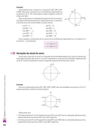 Exemplo
Vamos determinar o cosseno e o seno de 0w, 90w, 180w, 270w
e 360w. Para isso, marcamos na circunferência trigonométrica
os pontos A, B, Ae e Be associados a essas medidas, conforme
a figura ao lado.
Como a abscissa e a ordenada de cada ponto da circunferên-
cia trigonométrica representam, respectivamente, o cosseno e
o seno do arco com extremidade no ponto, temos:
21 < cos x < 1
21 < sen x < 1
Variação de sinal do seno
Vimos que o seno de um arco é a ordenada da extremidade desse arco. Como os pontos de
ordenadas positivas são os do 1o
e os do 2o
quadrante e os pontos de ordenadas negativas são
os do 3o
e os do 4o
quadrante, temos o seguinte esquema de sinais para o seno:
seno
� �
� �
Exemplo
Os arcos trigonométricos de 20w, 140w, 220w e 300w têm extremidades nos pontos C, D, E e F,
respectivamente, conforme mostra a figura:
D (140°)
y
x
E (220°)
F (300°)
C (20°)
B(0, 1)
B’(0, –1)
A’(–1, 0)
y
x
A(1, 0)
Como qualquer coordenada de um ponto da circunferência trigonométrica é no máximo 1 e
no mínimo 21, concluímos:
cos 0w 5 1 sen 0w 5 0
cos 90w 5 0 sen 90w 5 1
cos 180w 5 21 sen 180w 5 0
cos 270w 5 0 sen 270w 5 21
cos 360w 5 1 sen 360w 5 0
Observando que:
• C e D são pontos do 1o
e do 2o
quadrante e sen 20w e sen 140w são as ordenadas desses pontos,
respectivamente, temos sen 20w e sen 140w positivos;
• E e F são pontos do 3o
e do 4o
quadrante e sen 220w e sen 300w são as ordenadas desses pontos,
respectivamente, temos sen 220w e sen 300w negativos.
86
Capítulo
3
•
A
circunferência
trigonométrica:
seno,
cosseno
e
tangente
Reprodução
proibida.
Art.184
do
Código
Penal
e
Lei
9.610
de
19
de
fevereiro
de
1998.
CAP 03.indb 86 02.09.10 09:56:01
 