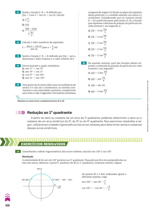 21 Sendo a função f: V P V definida por
f(x) 5 2 sen x 1 sen 2x 1 cos 3x, calcule:
a) f@s
__
2 #
b) f(s)
c)
f(0) 1 f(2s)
___________
f@3s
___
2 #
23 Sendo a função f: V P V definida por f(x) 5 sen x,
determine o valor máximo e o valor mínimo de f.
25 Uma partícula se move sobre uma circunferência de
centro O e raio de 5 centímetros, no sentido anti-
-horário e com velocidade constante, completando
uma volta a cada 3 segundos.Um sistema cartesiano
24 (Uece) Assinale a opção verdadeira:
a) sen 17w , cos 74w
b) sen 74w , cos 17w
c) cos 37w 5 cos 143w
d) sen 31w . sen 150w
Resolva os exercícios complementares 9 a 13.
Redução ao 1o
quadrante
A partir do seno ou cosseno de um arco do 1o
quadrante, podemos determinar o seno ou o
cosseno de um arco simétrico do 2o
, do 3o
ou do 4o
quadrante. Nos exercícios resolvidos a se-
guir, utilizaremos a tabela trigonométrica dos arcos notáveis para determinar senos e cossenos
desses arcos simétricos.
22 Calcule o valor numérico da expressão:
E 5
sen x 1 cos 2x
_______________
sen 3x
para x 5
s
__
6
rad
ortogonal de origem O é fixado no plano da trajetória
dessa partícula, e a unidade adotada nos eixos é o
centímetro. Considerando que no instante inicial
(t 5 0) a partícula passa pelo ponto (5, 0), a função
que expressa a abscissa da posição da partícula em
cada instante t, em segundo, é:
a) f(t) 5 3 cos
5st
____
3
b) f(t) 5 5 cos
2st
____
3
c) f(t) 5 3 cos
3st
____
2
d) f(t) 5 2 cos
5st
____
3
e) f(t) 5 5 cos
3st
____
2
26 Na questão anterior, qual das funções abaixo ex-
pressa a ordenada da posição da partícula em cada
instante t, em segundo?
a) g(t) 5 2 sen
5st
____
3
b) g(t) 5 sen
7st
____
4
c) g(t) 5 sen 2st
d) g(t) 5 5 sen
2st
____
3
10 Consultando a tabela trigonométrica dos arcos notáveis, calcular sen 150w e cos 150w.
EXERCÍCIOS RESOlvIdOS
Resolução
A extremidade M do arco de 150w pertence ao 2o
quadrante.Traçando por M a reta perpendicular ao
eixo dos senos, obtemos o ponto P, simétrico de M no 1o
quadrante, conforme mostra a figura:
A
M (150°) P (180° � 150° � 30°)
sen
cos
Os pontos M e P têm ordenadas iguais e
abscissas opostas. Logo:
sen 150w 5 sen 30w 5
1
__
2
cos 150w 5 2cos 30w 5 2
dll
3
___
2
88
Reprodução
proibida.
Art.184
do
Código
Penal
e
Lei
9.610
de
19
de
fevereiro
de
1998.
CAP 03.indb 88 02.09.10 09:56:02
 