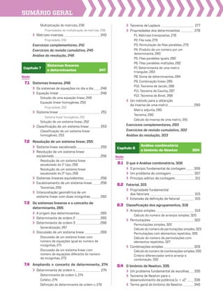 SUmário geraL
Seção
7.1 Sistemas lineares, 248
Os sistemas de equações no dia a dia____ 248
Equação linear __________________________ 248
Solução de uma equação linear, 249
Equação linear homogênea, 250
Propriedade, 250
Sistema linear __________________________ 251
Sistema linear homogêneo, 252
Solução de um sistema linear, 252
Classificação de um sistema linear_______ 253
Classificação de um sistema linear
homogêneo, 253
7.2 Resolução de um sistema linear, 255
Sistema linear escalonado_______________ 255
Resolução de um sistema linear
escalonado _____________________________ 256
Resolução de um sistema linear
escalonado do 1o
tipo, 256
Resolução de um sistema linear
escalonado do 2o
tipo, 256
Sistemas lineares equivalentes __________ 258
Escalonamento de um sistema linear_____ 258
Teoremas, 259
Interpretação geométrica de um
sistema linear com duas incógnitas ______ 262
7.3 Os sistemas lineares e o conceito de
determinante, 265
A origem dos determinantes_____________ 265
Determinante de ordem 2 _______________ 265
Determinante de ordem 3 _______________266
Generalização, 267
Discussão de um sistema linear__________269
Discussão de um sistema linear com
número de equações igual ao número de
incógnitas, 271
Discussão de um sistema linear com
número de equações diferente do número
de incógnitas, 273
7.4 Ampliando o conceito de determinante, 274
Determinante de ordem n________________ 274
Determinante de ordem 1, 274
Cofator, 274
Definição do determinante de ordem n, 276
Seção
8.1 O que é Análise combinatória, 306
O princípio fundamental da contagem_____306
Um problema de contagem ______________ 307
Princípio aditivo da contagem_____________311
8.2 Fatorial, 315
Propriedade fundamental
dos fatoriais ____________________________ 315
Extensão da definição de fatorial ________ 315
8.3 Classificação dos agrupamentos, 318
Arranjos simples ________________________ 319
Cálculo do número de arranjos simples, 320
Permutações ___________________________ 322
Permutações simples, 322
Cálculo do número de permutações simples, 323
Permutações com elementos repetidos, 326
Cálculo do número de permutações com
elementos repetidos, 327
Combinações simples ___________________ 329
Cálculo do número de combinações simples,330
Critério diferenciador entre arranjo e
combinação, 332
8.4 O binômio de Newton, 335
Um problema fundamental de escolhas___ 335
Teorema de Newton para o
desenvolvimento da potência (x 1 a)n
____336
Termo geral do binômio de Newton_______340
Capítulo 8
Análise combinatória
e binômio de Newton 304
Capítulo 7
Sistemas lineares
e determinantes 247
Teorema de Laplace _____________________ 277
Propriedades dos determinantes ________ 278
P1. Matrizes transpostas, 278
P2. Fila nula, 279
P3. Permutação de filas paralelas, 279
P4. Produto de um número por um
determinante, 280
P5. Filas paralelas iguais, 282
P6. Filas paralelas múltiplas, 282
P7. Determinante de uma matriz
triangular, 283
P8. Soma de determinantes, 284
P9. Combinação linear, 285
P10. Teorema de Jacobi, 286
P11. Teorema de Cauchy, 287
P12. Teorema de Binet, 288
Um método para a obtenção
da inversa de uma matriz ________________290
Matriz adjunta, 290
Teorema, 290
Cálculo da inversa de uma matriz, 291
Exercícios complementares, 293
Exercícios de revisão cumulativa, 302
Análise da resolução, 303
Multiplicação de matrizes, 238
Propriedades da multiplicação de matrizes, 238
Matrizes inversas _______________________ 240
Propriedade, 240
Exercícios complementares, 241
Exercícios de revisão cumulativa, 245
Análise da resolução, 246
V2_P1_INICIAIS.indd 8 10/09/10 11:13:50
 