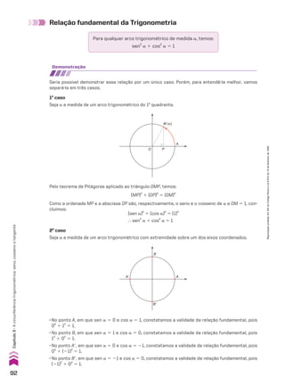 Relação fundamental da Trigonometria
Para qualquer arco trigonométrico de medida a, temos:
sen2
a 1 cos2
a 5 1
demonstração
Seria possível demonstrar essa relação por um único caso. Porém, para entendê-la melhor, vamos
separá-la em três casos.
1o
caso
Seja a a medida de um arco trigonométrico do 1o
quadrante.
M (α)
A
O P
Pelo teorema de Pitágoras aplicado ao triângulo OMP, temos:
(MP)2
1 (OP)2
5 (OM)2
Como a ordenada MP e a abscissa OP são, respectivamente, o seno e o cosseno de a e OM 5 1, con-
cluímos:
B
B�
A
A�
• No ponto A, em que sen a 5 0 e cos a 5 1, constatamos a validade da relação fundamental, pois
02
1 12
5 1.
• No ponto B, em que sen a 5 1 e cos a 5 0, constatamos a validade da relação fundamental, pois
12
1 02
5 1.
• No ponto Ae, em que sen a 5 0 e cos a 5 21, constatamos a validade da relação fundamental, pois
02
1 (21)2
5 1.
• No ponto Be, em que sen a 5 21 e cos a 5 0, constatamos a validade da relação fundamental, pois
(21)2
1 02
5 1.
2o
caso
Seja a a medida de um arco trigonométrico com extremidade sobre um dos eixos coordenados.
(sen a)2
1 (cos a)2
5 (1)2
} sen2
a 1 cos2
a 5 1
92
Capítulo
3
•
A
circunferência
trigonométrica:
seno,
cosseno
e
tangente
Reprodução
proibida.
Art.184
do
Código
Penal
e
Lei
9.610
de
19
de
fevereiro
de
1998.
CAP 03.indb 92 02.09.10 09:56:07
 