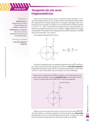 Tangente de um arco
trigonométrico
Assim como fizemos para o seno e o cosseno, vamos estender o con-
ceito de tangente para um arco trigonométrico tomando por base a ideia
de tangente de um ângulo agudo de um triângulo retângulo. Para com-
preender essa extensão, considere o arco trigonométrico +
AM de medida
a, com 0w , a , 90w, e o eixo real t de origem A, com a mesma direção e a
mesma orientação do eixo Oy e com a mesma unidade adotada nos eixos
coordenados. Para determinar a tangente do arco +
AM, traçamos a reta OM
até sua intersecção T com o eixo t.
No triângulo retângulo AOT, temos:
Portanto, a tangente de a é a medida do segmento de reta AT contido no
eixo real t, que será chamado, de agora em diante, de eixo das tangentes.
Ampliando essa ideia, vamos definir a tangente para qualquer arco trigo-
nométrico cuja extremidade não pertença ao eixo das ordenadas.
Observe que se o ponto M coincidir com B ou com Be, as retas OB e OBe
não interceptam o eixo das tangentes. Por isso dizemos que não existe
tangente de um arco com extremidade em B ou em Be; ou seja, na 1a
volta
da circunferência trigonométrica, não existe tg 90w nem tg 270w.
M
x
y
T
A
α
0
1
t
�1
O
tg a 5
AT
___
OA
5
AT
___
1
5 AT
Dado um arco trigonométrico +
AM de medida a, com M não pertencente
ao eixo das ordenadas, chama-se tangente de a a ordenada do ponto
T, que é a intersecção da reta OM com o eixo das tangentes.
M
tg α
α
eixo das tangentes
B
B’
A
T
O
Objetivos
Determinar a
tangente de um arco
trigonométrico de
qualquer quadrante.
Relacionar a tangente
de um arco com a
tangente de seus arcos
correspondentes.
Termo e conceito
• eixo das tangentes
• tangente
Seção 3.4
95
Reprodução
proibida.
Art.184
do
Código
Penal
e
Lei
9.610
de
19
de
fevereiro
de
1998.
Seção
3.4
•
Tangente
de
um
arco
trigonométrico
V2_P1_CAP_03C.indd 95 3/17/11 4:37:29 PM
 