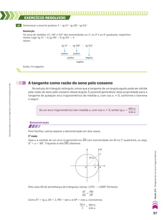 19 Determinar o sinal do produto: P 5 tg 13w 3 tg 190w 3 tg 352w
EXERCÍCIO RESOlvIdO
Resolução
Os arcos de medidas 13w, 190w e 352w têm extremidades no 1o
, no 3o
e no 4o
quadrante, respectiva-
mente. Logo: tg 13w . 0; tg 190w . 0; tg 352w , 0
Assim:
A tangente como razão do seno pelo cosseno
No estudo do triângulo retângulo, vimos que a tangente de um ângulo agudo pode ser obtida
pela razão do seno pelo cosseno desse ângulo. É possível generalizar essa propriedade para a
tangente de qualquer arco trigonométrico de medida a, com cos a % 0, conforme o teorema
a seguir.
Então, P é negativo.
positivo positivo
positivo negativo
negativo
tg 13w 3 tg 190w 3 tg 352w
demonstração
Para facilitar, vamos separar a demonstração em dois casos.
1o
caso
Seja a a medida de um arco trigonométrico +
AM com extremidade em M no 1o
quadrante, ou seja,
0w , a , 90w. Traçando a reta OM, obtemos:
Pelo caso AA de semelhança de triângulos, temos :OTA 8 :OMP. Portanto:
AT
___
OA
5
PM
____
OP
Como AT 5 tg a, OA 5 1, PM 5 sen a e OP 5 cos a, concluímos:
tg a
_____
1
5
sen a
______
cos a
M (α)
A
P
T
tg
O
Se um arco trigonométrico tem medida a, com cos a % 0, então tg a 5
sen a
______
cos a
.
97
Reprodução
proibida.
Art.184
do
Código
Penal
e
Lei
9.610
de
19
de
fevereiro
de
1998.
Seção
3.4
•
Tangente
de
um
arco
trigonométrico
CAP 03.indb 97 02.09.10 09:56:12
 