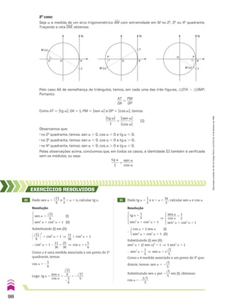 2o
caso
Seja a a medida de um arco trigonométrico +
AM com extremidade em M no 2o
, 3o
ou 4o
quadrante.
Traçando a reta OM, obtemos:
Pelo caso AA de semelhança de triângulos, temos, em cada uma das três figuras, :OTA 8 :OMP.
Portanto:
AT
___
OA
5
PM
____
OP
Como AT 5 Otg aO, OA 5 1, PM 5 Osen aO e OP 5 Ocos aO, temos:
Otg aO
______
1
5
Osen aO
________
Ocos aO
(I)
Observamos que:
• no 2o
quadrante, temos: sen a . 0, cos a , 0 e tg a , 0;
• no 3o
quadrante, temos: sen a , 0, cos a , 0 e tg a . 0;
• no 4o
quadrante, temos: sen a , 0, cos a . 0 e tg a , 0.
Pelas observações acima, concluímos que, em todos os casos, a identidade (I) também é verificada
sem os módulos, ou seja:
tg a
_____
1
5
sen a
______
cos a
M (α)
A
P
T
O
tg
M (α)
A
tg
P
T
O
M (α)
A
tg
P
T
O
20 Dado sen a 5
dlll
11
____
6
e
s
__
2
, a , s, calcular tg a. 21 Dado tg a 5
1
__
2
e s , a ,
3s
___
2
, calcular sen a e cos a.
EXERCÍCIOS RESOlvIdOS
Resolução Resolução
Substituindo (I) em (II):
@dlll
11
____
6 #
2
1 cos2
a 5 1 ]
11
___
36
1 cos2
a 5 1
} cos2
a 5 1 2
11
___
36
5
25
___
36
] cos a 5 ±
5
__
6
Como a é uma medida associada a um ponto do 2o
quadrante, temos:
cos a 5 2
5
__
6
Logo: tg a 5
sen a
______
cos a
5
dlll
11
____
6
____
2
5
__
6
5 2
dlll
11
____
5
sen a 5
dlll
11
____
6
(I)
sen2
a 1 cos2
a 5 1 (II)
tg a 5
1
__
2
sen2
a 1 cos2
a 5 1
]
sen a
______
cos a
5
1
__
2
sen2
a 1 cos2
a 5 1
}
cos a 5 2 sen a (I)
sen2
a 1 cos2
a 5 1 (II)
Substituindo (I) em (II):
sen2
a 1 (2 sen a)2
5 1 ] 5 sen2
a 5 1
} sen2
a 5
1
__
5
] sen a 5 ±
dll
5
___
5
Como a é medida associada a um ponto do 3o
qua-
drante, temos: sen a 5 2
dll
5
___
5
Substituindo sen a por 2
dll
5
___
5
em (I), obtemos:
cos a 5 2
2dll
5
____
5
98
Reprodução
proibida.
Art.184
do
Código
Penal
e
Lei
9.610
de
19
de
fevereiro
de
1998.
CAP 03.indb 98 02.09.10 09:56:13
 