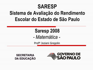 SARESP
       Sistema de Avaliação do Rendimento
          Escolar do Estado de São Paulo

                          Saresp 2008
                         - Matemática -
                         Profª Joziani Gregolin




Profª Silvia Sentelhas
Slide 1
 