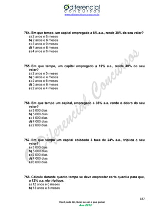 www.odiferencialconcursos.com.br 
187 
Você pode ter, fazer ou ser o que quiser 
Ano 2013 
754. Em que tempo, um capital empregado a 8% a.a., rende 30% do seu valor? 
a) 2 anos e 8 meses 
b) 2 anos e 6 meses 
c) 3 anos e 9 meses 
d) 4 anos e 6 meses 
e) 4 anos e 8 meses 
755. Em que tempo, um capital empregado a 12% a.a., rende 40% do seu valor? 
a) 2 anos e 5 meses 
b) 3 anos e 4 meses 
c) 2 anos e 6 meses 
d) 3 anos e 6 meses 
e) 2 anos e 4 meses 
756. Em que tempo um capital, empregado a 36% a.a. rende o dobro do seu valor? 
a) 3 000 dias 
b) 5 000 dias 
c) 1 000 dias 
d) 4 000 dias 
e) 2 000 dias 
757. Em que tempo um capital colocado à taxa de 24% a.a., triplica o seu valor? 
a) 3 000 dias 
b) 5 000 dias 
c) 2 000 dias 
d) 4 000 dias 
e) 6 000 dias 
758. Calcule durante quanto tempo se deve emprestar certa quantia para que, a 12% a.a. ela triplique. 
a) 12 anos e 6 meses 
b) 13 anos e 8 meses  