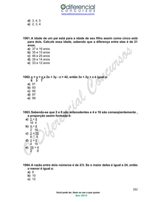 www.odiferencialconcursos.com.br 
262 
Você pode ter, fazer ou ser o que quiser 
Ano 2013 
d) 3, 4, 5 
e) 2, 3, 4 
1061. A idade de um pai está para a idade de seu filho assim como cinco está para dois. Calcule essa idade, sabendo que a diferença entre elas é de 21 anos. 
a) 37 e 16 anos 
b) 35 e 15 anos 
c) 46 e 25 anos 
d) 35 e 14 anos 
e) 33 e 12 anos 
1062. x = y = z e 2x + 3y - z = 42, então 3x + 2y + z é igual a: 
6 3 7 
a) 91 
b) 93 
c) 95 
d) 97 
e) 99 
1063. Sabendo-se que 2 e 8 são antecedentes e 4 e 16 são conseqüentemente , a proporção assim formada é: 
a) 2 = 8 
16 4 
b) 4 = 8 
2 16 
c) 2 = 16 
8 4 
d) 2 = 8 
4 16 
e) 16 = 4 
2 8 
1064. A razão entre dois números é de 2/3. Se o maior deles é igual a 24, então o menor é igual a: 
a) 8 
b) 10 
c) 12  