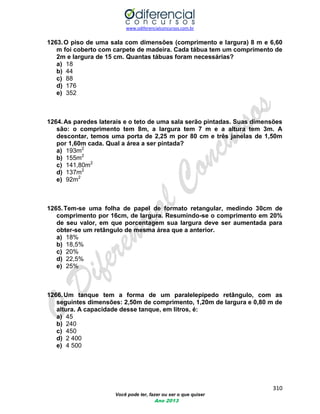 www.odiferencialconcursos.com.br 
310 
Você pode ter, fazer ou ser o que quiser 
Ano 2013 
1263. O piso de uma sala com dimensões (comprimento e largura) 8 m e 6,60 m foi coberto com carpete de madeira. Cada tábua tem um comprimento de 2m e largura de 15 cm. Quantas tábuas foram necessárias? 
a) 18 
b) 44 
c) 88 
d) 176 
e) 352 
1264. As paredes laterais e o teto de uma sala serão pintadas. Suas dimensões são: o comprimento tem 8m, a largura tem 7 m e a altura tem 3m. A descontar, temos uma porta de 2,25 m por 80 cm e três janelas de 1,50m por 1,60m cada. Qual a área a ser pintada? 
a) 193m2 
b) 155m2 
c) 141,80m2 
d) 137m2 
e) 92m2 
1265. Tem-se uma folha de papel de formato retangular, medindo 30cm de comprimento por 16cm, de largura. Resumindo-se o comprimento em 20% de seu valor, em que porcentagem sua largura deve ser aumentada para obter-se um retângulo de mesma área que a anterior. 
a) 18% 
b) 18,5% 
c) 20% 
d) 22,5% 
e) 25% 
1266. Um tanque tem a forma de um paralelepípedo retângulo, com as seguintes dimensões: 2,50m de comprimento, 1,20m de largura e 0,80 m de altura. A capacidade desse tanque, em litros, é: 
a) 45 
b) 240 
c) 450 
d) 2 400 
e) 4 500 
 