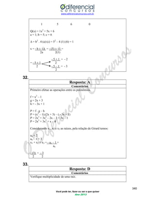 www.odiferencialconcursos.com.br 
340 
Você pode ter, fazer ou ser o que quiser 
Ano 2013 
1 5 6 0 
Q(x) = 1x2 + 5x + 6 
a = 1; b = 5; c = 6 
Δ = b2 . 4 (a) (c) = 52 – 4 (1) (6) = 1 
x = - b ± √Δ = - (5) ± √1 = 
2a 2(1) 
- 5 + 1 = - 2 
= - 5 ± 1 2 
2 - 5 – 1 = - 3 
2 
32. 
Resposta: A 
Comentários 
Primeiro efetue as operações entre os polinômios. 
f = x2 – 1 
g = 2x + 3 
h = - 3x + 1 
P = f . g – h 
P = (x2 – 1).(2x + 3) – ( - 3x + 1) 
P = 2x3 + 3x2 – 2x – 3 + 3x – 1 
P = 2x3 + 3x2 + x – 4 
Considerando x1, x2 e x3 as raízes, pela relação de Girard temos: 
an = 2 
an – 1 = 3 
x1 + x2 + x3 = - an – 1 = 
an 
- (3) = - 3 
2 2 
33. 
Resposta: D 
Comentários 
Verifique multiplicidade de uma raiz. 
 