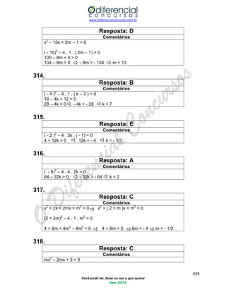 www.odiferencialconcursos.com.br 
439 
Você pode ter, fazer ou ser o que quiser 
Ano 2013 
Resposta: D 
Comentários 
x2 – 10x + 2m – 1 = 0 
( - 10)2 – 4 . 1 . ( 2m – 1) > 0 
100 – 8m + 4 > 0 
104 – 8m > 0 - 8m > - 104 m < 13 
314. 
Resposta: B 
Comentários 
( - 4 )2 – 4 . 1 . ( k – 3 ) > 0 
16 – 4k + 12 > 0 
28 – 4k > 0 - 4k > - 28 k < 7 
315. 
Resposta: E 
Comentários 
( - 2 )2 – 4 . 3k . ( - 1) = 0 
4 + 12k = 0 12k = - 4 k = - 1/3 
316. 
Resposta: A 
Comentários 
( - 8)2 – 4 . 4 . 2k > 0 
64 – 32k > 0 - 32k > - 64 k < 2 
317. 
Resposta: C 
Comentários 
x2 + 2x + 2mx + m2 = 0 x2 + ( 2 + m )x + m2 = 0 
(2 + 2m)2 – 4 . 1 . m2 = 0 
4 + 8m + 4m2 – 4m2 = 0 4 + 8m = 0 8m = - 4 m = - 1/2 
318. 
Resposta: C 
Comentários 
mx2 – 2mx + 3 = 0  
